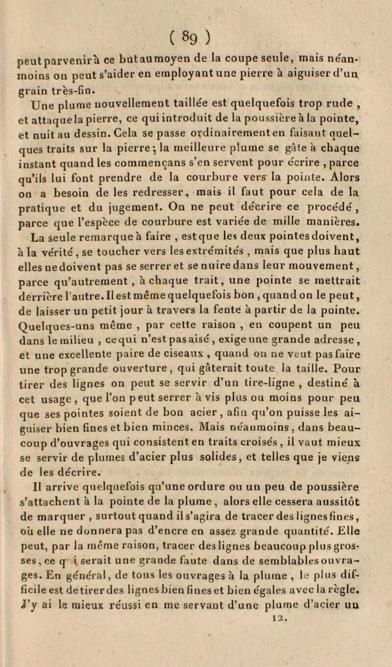 peut parvenir à ce but au moyen de la coupe seule, mais nean¬ moins on peut s’aider en employant une pierre à aiguiser d’un grain très-fin. Une plume nouvellement taillée est quelquefois trop rude , et attaquela pierre, ce qui introduit de la poussière à la pointe, et nuit au dessin. Gela se passe ordinairement en faisant quel¬ ques traits sur la pierre-, la meilleure plume se gâte a chaque instant quand les commençans s’en servent pour écrire , parce qu’ils lui font prendre de la courbure vers la pointe. Alors on a besoin de les redresser, mais il faut pour cela de la pratique et du jugement. On ne peut décrire ce procédé, parce que l’espèce de courbure est variée de mille manières. La seule remarque à faire , est que les deux pointes doivent, à la vérité, se toucher vers les extrémités , mais que plus haut elles nedoivent pas se serrer et se nuire dans leur mouvement, parce qu’autrement , à chaque trait, une pointe se mettrait derrière l’autre. liest même quelquefois bon , quand on le peut, de laisser un petit jour à travers la fente à partir de la pointe. Quelques-uns même , par cette raison , en coupent un peu dans le milieu , ce qui n’est pas aisé , exige une grande adresse, et une excellente paire de ciseaux , quand on ue veut pas faire une trop grande ouverture, qui gâterait toute la taille. Pour tirer des lignes on peut se servir d’un tire-ligne , destiné à cet usage, que l’on peut serrer avis plus ou moins pour peu que ses pointes soient de bon acier, afin qu’on puisse les ai¬ guiser bien fines et bien minces. Mais néanmoins, dans beau¬ coup d’ouvrages qui consistent en traits croisés, il vaut mieux se servir de plumes d’acier plus solides, et telles que je viens de les décrire. Il arrive quelquefois qu’une ordure ou un peu de poussière s’attachent à la pointe de la plume, alors elle cessera aussitôt de marquer , surtout quand il s’agira de tracer des lignes fines, ou elle ne donnera pas d’encre en assez grande quantité. Elle peut, par la même raison, tracer des lignes beaucoup plus gros¬ ses, ce q i serait une grande faute dans de semblables ouvra¬ ges. En général, de tous les ouvrages à la plume , le plus dif¬ ficile est detirerdes lignesbien fines et bien égales avec la règle. J’y ai le mieux réussi en me servant d’une plume d’acier uu
