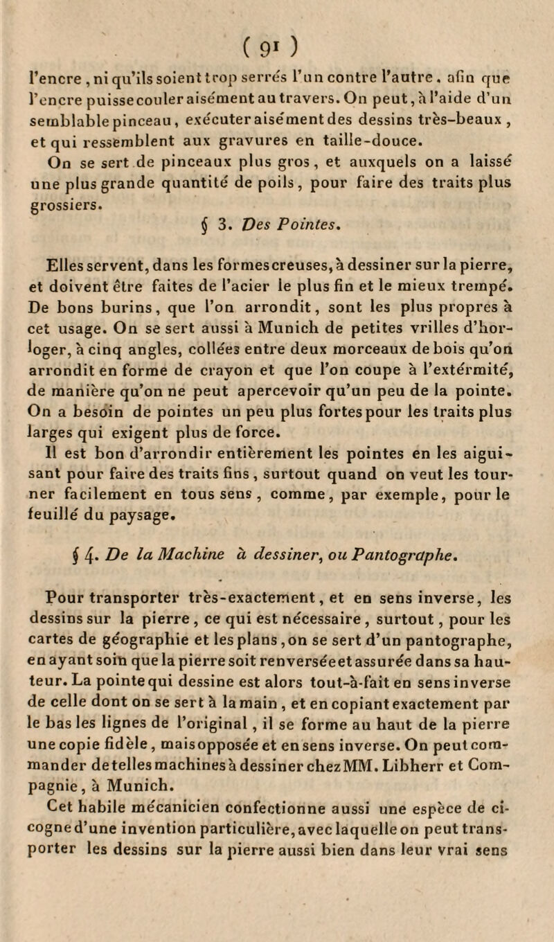 l’encre , ni qu’ils soient trop serres l’un contre l’autre. afin que l’encre puissecouler aisément au travers. On peut, h l’aide d’un semblable pinceau, exécuteraisémentdes dessins très-beaux, et qui ressemblent aux gravures en taille-douce. On se sert de pinceaux plus gros, et auxquels on a laissé une plus grande quantité de poils, pour faire des traits plus grossiers. § 3. Des Pointes. Elles servent, dans les formescreuses,à dessiner sur la pierre, et doivent être faites de l’acier le plus fin et le mieux trempé. De bons burins, que l’on arrondit, sont les plus propres à cet usage. On se sert aussi à Munich de petites vrilles d’hor¬ loger, à cinq angles, collées entre deux morceaux de bois qu’on arrondit en forme de crayon et que l’on coupe à l’extérmité, de manière qu’on ne peut apercevoir qu’un peu de la pointe. On a besoin de pointes un peu plus fortes pour les traits plus larges qui exigent plus de force. 11 est bon d’arrondir entièrement les pointes en les aigui¬ sant pour faire des traits fins , surtout quand on veut les tour¬ ner facilement en tous sens , comme, par exemple, pour le feuillé du paysage. $ 4* De la Machine a dessiner, ou Pantographe. Pour transporter très-exactement, et en sens inverse, les dessins sur la pierre , ce qui est nécessaire , surtout, pour les cartes de géographie et lesplans ,on se sert d’un pantographe, en ayant soin que la pierre soit renverséeet assurée dans sa hau¬ teur. La pointe qui dessine est alors tout-à-fait en sens inverse de celle dont on se sert à la main , et en copiant exactement par le bas les lignes de l’original, il se forme au haut de la pierre une copie fidèle, maisopposée et ensens inverse. On peut com¬ mander detellesmachinesàdessiner chezMM.Libherr et Com¬ pagnie , à Munich. Cet habile mécanicien confectionne aussi une espèce de ci- cogne d’une invention particulière, avec laquelle on peut trans¬ porter les dessins sur la pierre aussi bien dans leur vrai sens