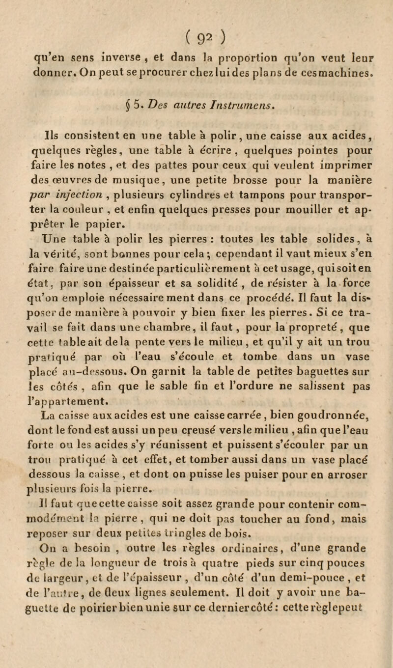 qu’en sens inverse , et dans la proportion qu’on veut leur donner. On peut se procurer chez lui des plans de ces machines. $ 5. Des autres Ins trame ns. Ils consistent en une table à polir , une caisse aux acides, quelques règles, une table à écrire, quelques pointes pour faire les notes , et des pattes pour ceux qui veulent imprimer des œuvres de musique, une petite brosse pour la manière par injection , plusieurs cylindres et tampons pour transpor¬ ter la couleur , et enfin quelques presses pour mouiller et ap¬ prêter le papier. Une table à polir les pierres: toutes les table solides, à la vérité, sont bonnes pour cela ; cependant il vaut mieux s’en faire faire une destinée particulièrement à cet usage, quisoiten état, par son épaisseur et sa solidité, de résister à la force qu’on emploie nécessaire ment dans ce procédé. Il faut la dis¬ poser de manière à pouvoir y bien fixer les pierres. Si ce tra¬ vail se fait dans une chambre, il faut , pour la propreté, que cette tableait delà pente vers le milieu , et qu’il y ait un trou praiiqué par où l’eau s’écoule et tombe dans un vase placé au-dessous. On garnit la table de petites baguettes sur les côtés , afin que le sable fin et l’ordure ne salissent pas l’appartement. La caisse aux acides est une caisse carrée , bien goudronnée, dont le fond est aussi un peu creusé versle milieu , afin que l’eau forte ou les acides s’y réunissent et puissent s’écouler par un trou pratiqué à cet effet, et tomber aussi dans un vase placé dessous la caisse , et dont on puisse les puiser pour en arroser plusieurs fois la pierre. Il faut quecettecaisse soit assez grande pour contenir com¬ modément la pierre, qui ne doit pas toucher au fond, mais reposer sur deux petites iringles de bois. On a besoin , outre les règles ordinaires, d’une grande règle de la longueur de trois à quatre pieds sur cinq pouces de largeur, et de l’épaisseur , d’un côté d’un demi-pouce , et de P autre, de deux lignes seulement. Il doit y avoir une ba¬ guette de poirier bien unie sur ce dernier côté: cette régi epeut