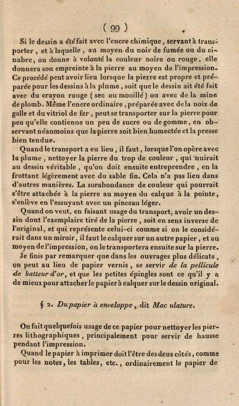 Si le dessin a étéfait avec l’encre chimique, servant à trans- porter , et à laquelle , ail moyen du noir de fumée ou du ci- nabre, on donne à volonté la couleur noire ou rouge, elle donnera son empreinte h la pierre au moyen de l’impression. Ce procédé peut avoir lieu lorsque la pierre est propre et pré¬ parée pour les dessins à la plume , soit que le dessin ait été fait avec du crayon rouge (sec ou mouillé) ou avec delà mine de plomb. Même l’encre ordinaire , préparée avec delà noix de galle et du vitriol de fer , peut se transporter sur la pierre pour peu qu’elle contienne un peu de sucre ou dégommé, en ob¬ servant néanmoins que la pierre soit bien humectée et la presse bien tendue. Quand le transport a eu lieu , il faut, lorsque l’on opère avec la plume , nettoyer la pierre du trop de couleur , qui nuirait au dessin véritable , qu’on doit ensuite entreprendre , en la frottant légèrement avec du sable fin. Cela n’a pas lieu dans d’autres manières. La surabondance de couleur qui pourrait s’être attachée à la pierre au moyen du calque à la pointe, s’enlève en l’essuyant avec un pinceau léger. Quand on veut, en faisant usage du transport, avoir un des¬ sin dont l’exemplaire tiré de la pierre , soit en sens inverse de l’original, et qui représente celui-ci comme si on le considé¬ rait dans un miroir, il faut le calquer sur un autre papier, et au moyen de l’impression, on le transportera ensuite sur la pierre. Je finis par remarquer que dans les ouvrages plus délicats , on peut au lieu de papier vernis , se servir de la pellicule de batteur d’or, et que les petites épingles sont ce qu’il y a de mieux pour attacher le papierà calquer sur le dessin original. § 2. Du papier a enveloppe, dit Mac ulature. On fait quelquefois usage de ce papier pour nettoyer les pier¬ res lithographiques , principalement pour servir de hausse pendant l’impression. Quand le papier à imprimer doit l’être des deux côtés, comme pour les notes, les tables, etc., ordinairement le papier de