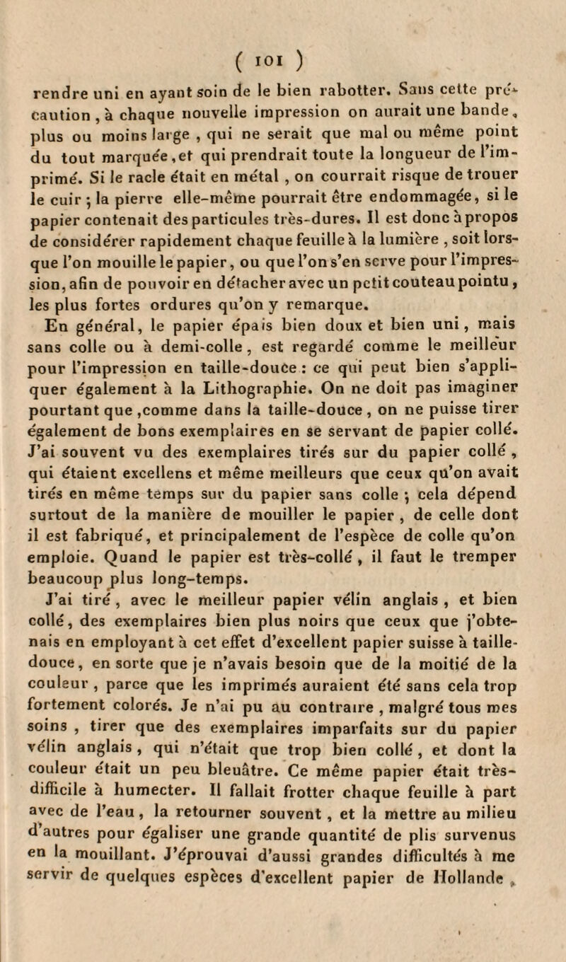 rendre uni en ayant soin de le bien rabotter. Sans celte pre1- caution , à chaque nouvelle impression on aurait une bande, plus ou moins large , qui ne serait que mal ou même point du tout marque'e,et qui prendrait toute la longueur de l’im¬ prime'. Si le racle e'tait en métal , on courrait risque de trouer le cuir ; la pierre elle-même pourrait être endommagée, si le papier contenait des particules très-dures. Il est donc apropos de considérer rapidement chaque feuille à la lumière , soit lors¬ que l’on mouille le papier, ou que l’on s’en serve pour l’impres¬ sion, afin de pouvoir en détacher avec un petit couteau pointu, les plus fortes ordures qu’on y remarque. En général, le papier épais bien doux et bien uni, mais sans colle ou à demi-colle , est regardé comme le meilleur pour l’impression en taille-douce: ce qui peut bien s’appli¬ quer également à la Lithographie. On ne doit pas imaginer pourtant que ,comme dans la taille-douce , on ne puisse tirer également de bons exemplaires en se servant de papier collé. J’ai souvent vu des exemplaires tirés sur du papier collé , qui étaient excellens et même meilleurs que ceux qü’on avait tirés en même temps sur du papier sans colle *, cela dépend surtout de la manière de mouiller le papier , de celle dont il est fabriqué, et principalement de l’espèce de colle qu’on emploie. Quand le papier est très-collé , il faut le tremper beaucoup j)lus long-temps. J’ai tiré , avec le meilleur papier vélin anglais , et bien collé, des exemplaires bien plus noirs que ceux que j’obte¬ nais en employant à cet effet d’excellent papier suisse à taille- douce, en sorte que je n’avais besoin que de la moitié de la couleur , parce que les imprimés auraient été sans cela trop fortement colorés. Je n’ai pu au contraire , malgré tous mes soins , tirer que des exemplaires imparfaits sur du papier vélin anglais , qui n’était que trop bien collé , et dont la couleur était un peu bleuâtre. Ce même papier était très- difficile à humecter. Il fallait frotter chaque feuille à part avec de l’eau , la retourner souvent , et la mettre au milieu d autres pour égaliser une grande quantité de plis survenus en la mouillant. J’éprouvai d’aussi grandes difficultés à me servir de quelques espèces d’excellent papier de Hollande