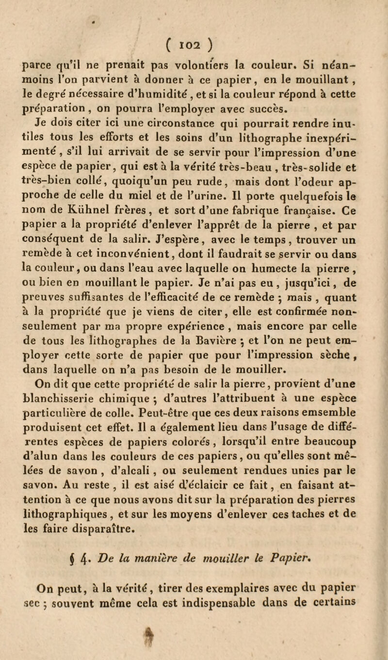 parce qu’il ne prenait pas volontiers la couleur. Si nean¬ moins l’on parvient à donner à ce papier, en le mouillant , le degré nécessaire d’humidité , et si la couleur répond à cette préparation , on pourra l’employer avec succès. Je dois citer ici une circonstance qui pourrait rendre inu¬ tiles tous les efforts et les soins d’un lithographe inexpéri¬ menté , s’il lui arrivait de se servir pour l’impression d’une espèce de papier, qui est à la vérité très-beau , très-solide et très-bien collé, quoiqu’un peu rude, mais dont l’odeur ap¬ proche de celle du miel et de l’urine. Il porte quelquefois le nom de Kühnel frères, et sort d’une fabrique française. Ce papier a la propriété d’enlever l’apprêt de la pierre , et par conséquent de la salir. J’espère, avec le temps, trouver un remède à cet inconvénient, dont il faudrait se servir ou dans la couleur, ou dans l’eau avec laquelle on humecte la pierre , ou bien en mouillant le papier. Je n’ai pas eu , jusqu’ici, de preuves suffisantes de l’efficacité de ce remède ; mais , quant à la propriété que je viens de citer, elle est confirmée non- seulement par ma propre expérience , mais encore par celle de tous les lithographes de la Bavière \ et l’on ne peut em¬ ployer cette sorte de papier que pour l’impression sèche , dans laquelle on n’a pas besoin de le mouiller. On dit que cette propriété de salir la pierre, provient d’une blanchisserie chimique } d’autres l’attribuent à une espèce particulière de colle. Peut-être que ces deux raisons emsemble produisent cet effet. Il a également lieu dans l’usage de diffé¬ rentes espèces de papiers colorés , lorsqu’il entre beaucoup d’alun dans les couleurs de ces papiers, ou qu’elles sont mê¬ lées de savon , d’alcali , ou seulement rendues unies par le savon. Au reste , il est aisé d’éclaicir ce fait, en faisant at¬ tention à ce que nous avons dit sur la préparation des pierres lithographiques , et sur les moyens d’enlever ces taches et de les faire disparaître. J 4* &e manière de mouiller le Papier. On peut, à la vérité, tirer des exemplaires avec du papier sec ; souvent même cela est indispensable dans de certains