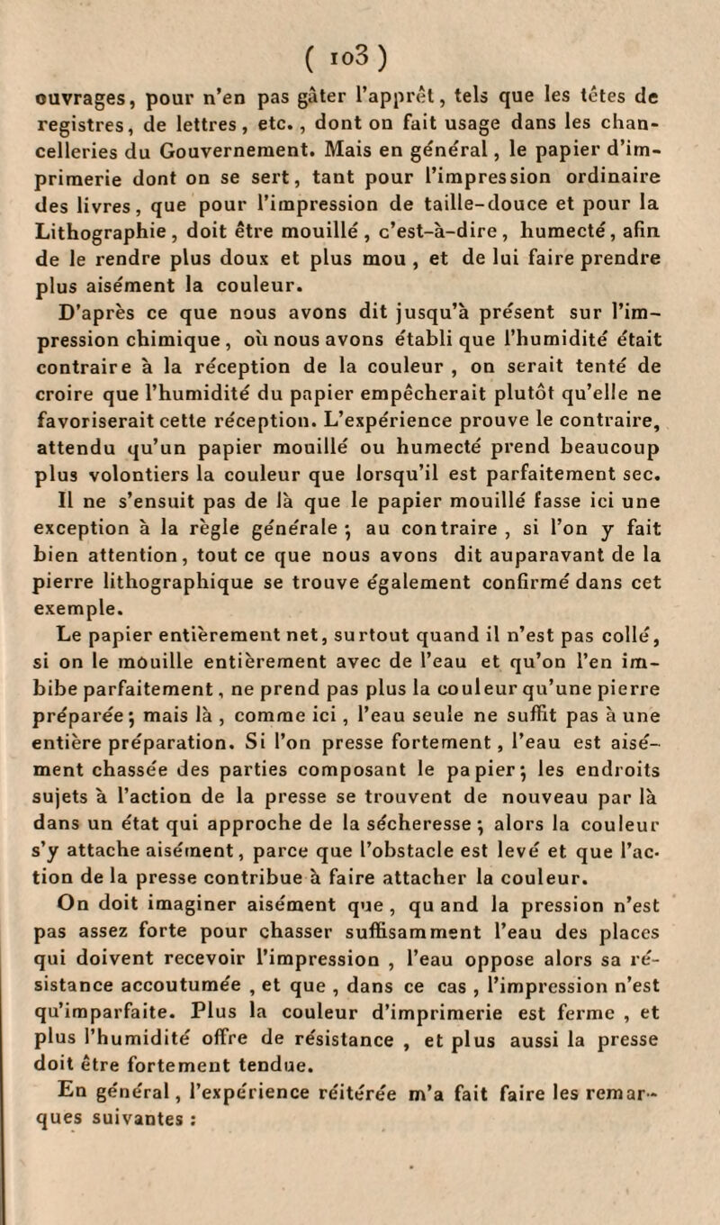 ( io3) ouvrages, pour n’en pas gâter l’apprêt, tels que les têtes de registres, de lettres, etc., dont on fait usage dans les chan¬ celleries du Gouvernement. Mais en general, le papier d’im¬ primerie dont on se sert, tant pour l’impression ordinaire des livres, que pour l’impression de taille-douce et pour la Lithographie, doit être mouillé, c’est-à-dire, humecté, afin de le rendre plus doux et plus mou , et de lui faire prendre plus aisément la couleur. D’après ce que nous avons dit jusqu’à présent sur l’im¬ pression chimique , où nous avons établi que l’humidité était contraire à la réception de la couleur , on serait tenté de croire que l’humidité du papier empêcherait plutôt qu’elle ne favoriserait cette réception. L’expérience prouve le contraire, attendu qu’un papier mouillé ou humecté prend beaucoup plus volontiers la couleur que lorsqu’il est parfaitement sec. Il ne s’ensuit pas de là que le papier mouillé fasse ici une exception à la règle générale*, au contraire, si l’on y fait bien attention, tout ce que nous avons dit auparavant de la pierre lithographique se trouve également confirmé dans cet exemple. Le papier entièrement net, surtout quand il n’est pas collé, si on le mouille entièrement avec de l’eau et qu’on l’en im¬ bibe parfaitement, ne prend pas plus la couleur qu’une pierre préparée *, mais là , comme ici, l’eau seule ne suffit pas à une entière préparation. Si l’on presse fortement, l’eau est aisé¬ ment chassée des parties composant le papier*, les endroits sujets à l’action de la presse se trouvent de nouveau par là dans un état qui approche de la sécheresse; alors la couleur s’y attache aisément, parce que l’obstacle est levé et que l’ac¬ tion de la presse contribue à faire attacher la couleur. On doit imaginer aisément que , qu and la pression n’est pas assez forte pour chasser suffisamment l’eau des places qui doivent recevoir l’impression , l’eau oppose alors sa ré¬ sistance accoutumée , et que , dans ce cas , l’impression n’est qu’imparfaite. Plus la couleur d’imprimerie est ferme , et plus l’humidité offre de résistance , et plus aussi la presse doit être fortement tendue. En général, l’expérience réitérée m’a fait faire les remar¬ ques suivantes :
