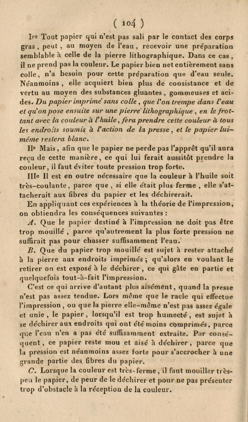 Ire Tout papier qui n’est pas sali par le contact des corps gras , peut , au moyen de l’eau , recevoir une préparation semblable à celle de la pierre lithographique. Dans ce cas, il ne prend pas la couleur. Le papier bien net entièrement sans colle, n’a besoin pour cette préparation que d’eau seule. Néanmoins , elle acquiert bien plus de consistance et de vertu au moyen des substances gluantes , gommeuses et aci¬ des. Du papier imprimé sans colle , que l'on trempe dans l'eau et qu'on pose ensuite sur une pierre lithographique , en le frot~ tant avec la couleur à l'huile, fera prendre cette couleur à tous les endroits soumis à l'action de la presse , et le papier lui- même lestera blanc. IIe Mais , afin que le papier ne perde pas l’apprêt qu’il aura reçu de cette manière, ce qui lui ferait aussitôt prendre la couleur, il faut éviter toute pression trop forte. Ille II est en outre nécessaire que la couleur à l’huile soit très-coulante, parce que, si elle était plus ferme , elle s’at¬ tacherait aux fibres du papier et les déchirerait. En appliquant ces expériences à la théorie de l’impression, on obtiendra les conséquences suivantes : A. Que le papier destiné à l’impression ne doit pas être trop mouillé , parce qu’autrement la plus forte pression ne suffirait pas pour chasser suffisamment l’eau. B. Que du papier trop mouillé est sujet h rester attaché h la pierre aux endroits imprimés ; qu’alors en voulant le retirer on est exposé à le déchirer , ce qui gâte en partie et quelquefois tout-à-fait l’impression. C’est ce qui arrive d’autant plus aisément, quand la presse n’est pas assez tendue. Lors même que le racle qui effectue l’impression, ou que la pierre elle-même n’est pas assez égale et unie, le papier, lorsqu’il est trop humecté, est sujet à se déchirer aux endroits qui ont été moins comprimés, parce que l’eau n’en a pas été suffisamment extraite. Par consé¬ quent , ce papier reste mou et aisé h déchirer , parce que la pression est néanmoins assez forte pour s’accrocher à une grande partie des fibres du papier. C. Lorsque la couleur est très-ferme , il faut mouiller très- peu le papier, de peur de le déchirer et pour ne pas présenter trop d’obstacle à la réception de la couleur.