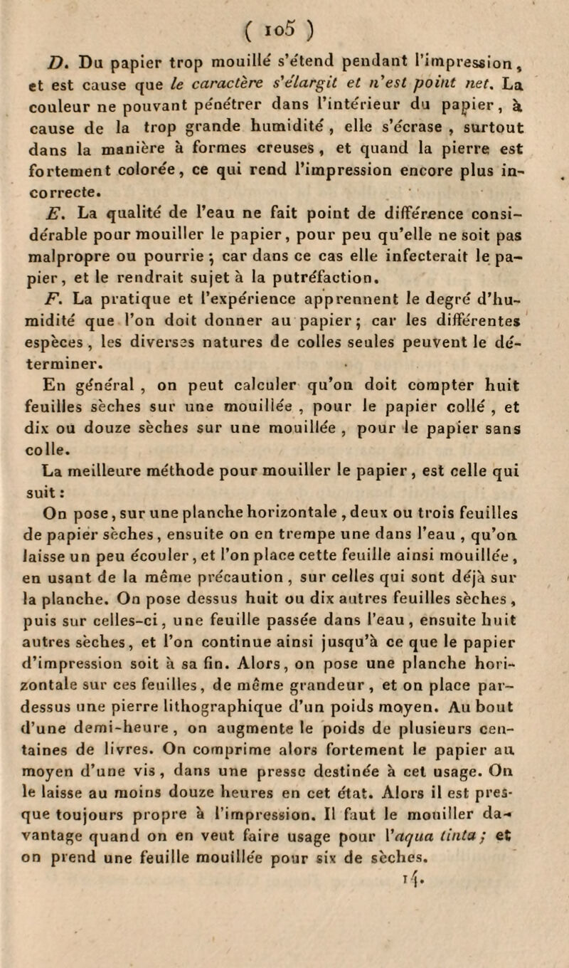 D. Du papier trop mouille' s’e'tend pendant l’impression, et est cause que le caractère s'élargit et n'est point net. La couleur ne pouvant pe'ne'trer dans l’intérieur du papier, à cause de la trop grande humidité , elle s’écrase , surtout dans la manière à formes creuses , et quand la pierre est fortement colorée, ce qui rend l’impression encore plus in- correcte. E. La qualité de l’eau ne fait point de différence consi¬ dérable pour mouiller le papier, pour peu qu’elle ne soit pas malpropre ou pourrie ; car dans ce cas elle infecterait le pa¬ pier, et le rendrait sujet à la putréfaction. F. La pratique et l’expérience apprennent le degré d’hu¬ midité que l’on doit donner au papier; car les différentes espèces , les diverses natures de colles seules peuvent le dé¬ terminer. En général , on peut calculer qu’on doit compter huit feuilles sèches sur une mouillée , pour le papier collé , et dix ou douze sèches sur une mouillée , pour le papier sans colle. La meilleure méthode pour mouiller le papier, est celle qui suit : On pose, sur une planche horizontale , deux ou trois feuilles de papier sèches, ensuite on en trempe une dans l’eau , qu’on laisse un peu écouler , et l’on place cette feuille ainsi mouillée , en usant de la même précaution , sur celles qui sont déjà sur la planche. On pose dessus huit ou dix autres feuilles sèches , puis sur celles-ci, une feuille passée dans l’eau, ensuite huit autres sèches, et l’on continue ainsi jusqu’à ce que le papier d’impression soit à sa fin. Alors, on pose une planche hori¬ zontale sur ces feuilles, de même grandeur, et on place par¬ dessus une pierre lithographique d’un poids moiyen. Au bout d’une demi-heure, on augmente le poids de plusieurs cen¬ taines de livres. On comprime alors fortement le papier au moyen d’une vis, dans une presse destinée à cet usage. On le laisse au moins douze heures en cet état. Alors il est pres¬ que toujours propre à l’impression. Il faut le mouiller da¬ vantage quand on en veut faire usage pour Vaqua tinta; et on prend une feuille mouillée pour six de sèches.
