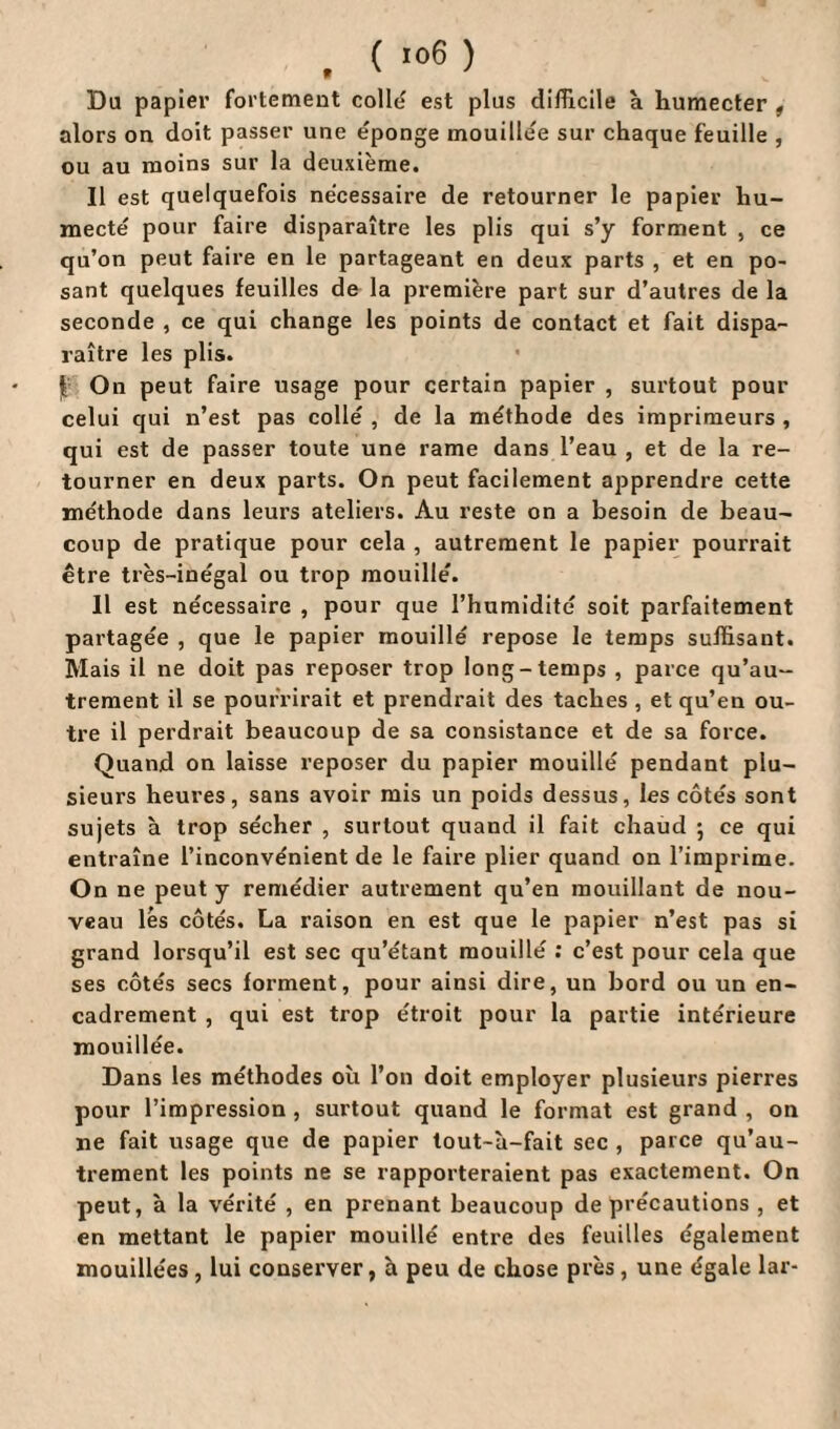 . ( '06 ) Da papier fortement colle est plus difficile à humecter , alors ou doit passer une éponge mouillée sur chaque feuille , ou au moins sur la deuxième. Il est quelquefois nécessaire de retourner le papier hu¬ mecté pour faire disparaître les plis qui s’y forment , ce qu’on peut faire en le partageant en deux parts , et en po¬ sant quelques feuilles de la première part sur d’autres de la seconde , ce qui change les points de contact et fait dispa¬ raître les plis. On peut faire usage pour certain papier , surtout pour celui qui n’est pas collé , de la méthode des imprimeurs , qui est de passer toute une rame dans l’eau , et de la re¬ tourner en deux parts. On peut facilement apprendre cette méthode dans leurs ateliers. Au reste on a besoin de beau¬ coup de pratique pour cela , autrement le papier pourrait être très-inégal ou trop mouillé. Il est nécessaire , pour que l’humidité soit parfaitement partagée , que le papier mouillé repose le temps suffisant. Mais il ne doit pas reposer trop long-temps , parce qu’au- trement il se pourrirait et prendrait des taches , et qu’en ou¬ tre il perdrait beaucoup de sa consistance et de sa force. Quand on laisse reposer du papier mouillé pendant plu¬ sieurs heures, sans avoir mis un poids dessus, les côtés sont sujets à trop sécher , surtout quand il fait chaud ; ce qui entraîne l’inconvénient de le faire plier quand on l’imprime. On ne peut y remédier autrement qu’en mouillant de nou¬ veau lés côtés. La raison en est que le papier n’est pas si grand lorsqu’il est sec qu’étant mouillé : c’est pour cela que ses côtés secs forment, pour ainsi dire, un bord ou un en¬ cadrement , qui est trop étroit pour la partie intérieure mouillée. Dans les méthodes où l’on doit employer plusieurs pierres pour l’impression , surtout quand le format est grand , on ne fait usage que de papier tout-à-fait sec , parce qu’au- trement les points ne se rapporteraient pas exactement. On peut, à la vérité , en prenant beaucoup de précautions , et en mettant le papier mouillé entre des feuilles également mouillées , lui conserver, a peu de chose près , une égale lar-