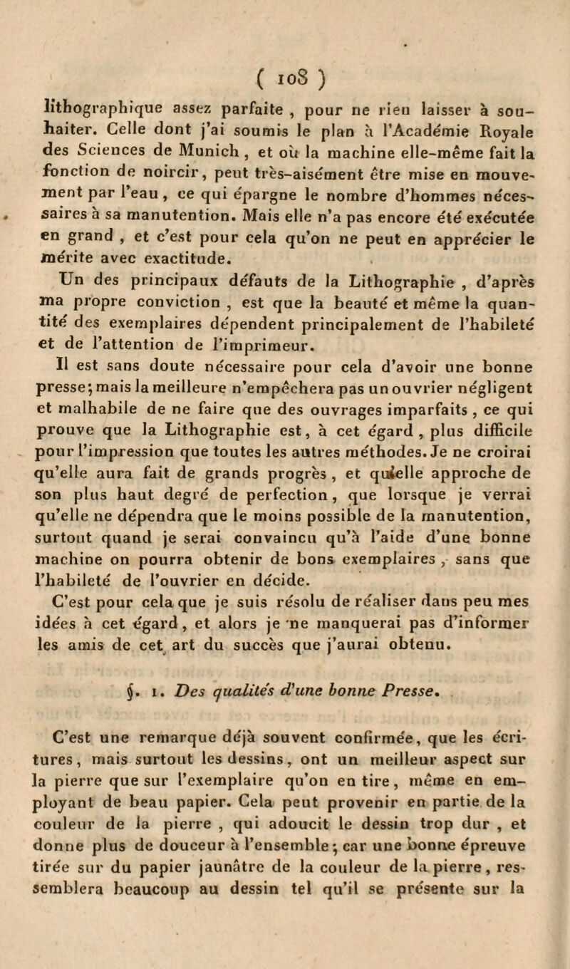 ( ioS ) lithographique assez parfaite , pour ne rieu laisser à sou¬ haiter. Celle dont j’ai soumis le plan à l’Académie Royale des Sciences de Munich , et où la machine elle-même fait la fonction de noircir, peut très-aisément être mise en mouve¬ ment par l’eau, ce qui épargne le nombre d’hommes néces¬ saires a sa manutention. Mais elle n’a pas encore été exécutée en grand , et c’est pour cela qu’on ne peut en apprécier le mérite avec exactitude. Un des principaux défauts de la Lithographie , d’après ma propre conviction , est que la beauté et même la quan¬ tité des exemplaires dépendent principalement de l’habileté et de l’attention de l’imprimeur. Il est sans doute nécessaire pour cela d’avoir une bonne presse; mais la meilleure n’empêchera pas un ouvrier négligent et malhabile de ne faire que des ouvrages imparfaits , ce qui prouve que la Lithographie est, à cet égard, plus difficile pour l’impression que toutes les autres méthodes. Je ne croirai qu’elle aura fait de grands progrès , et quielle approche de son plus haut degré de perfection, que lorsque je verrai qu’elle ne dépendra que le moins possible de la manutention, surtout quand je serai convaincu qu’à l’aide d’une bonne machine on pourra obtenir de bons exemplaires , sans que l’habileté de l’ouvrier en décide. C’est pour cela que je suis résolu de réaliser dans peu mes idées à cet égard, et alors je ne manquerai pas d’informer les amis de cet art du succès que j’aurai obtenu. §. i. Des qualités d'une bonne Presse. C’est une remarque déjà souvent confirmée, que les écri¬ tures, mais surtout les dessins, ont un meilleur aspect sur la pierre que sur l’exemplaire qu’on en tire, même en em¬ ployant de beau papier. Cela peut provenir en partie de la couleur de la pierre , qui adoucit le dessin trop dur , et donne plus de douceur à l’ensemble; car une bonne épreuve tirée sur du papier jaunâtre de la couleur de la pierre, res¬ semblera beaucoup au dessin tel qu’il se présente sur la