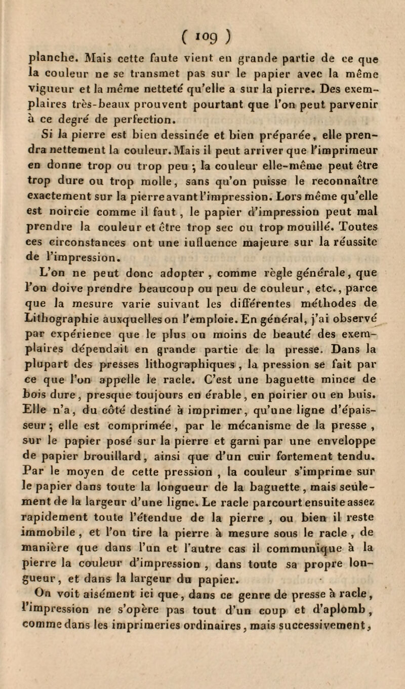 planche. Mais cette faute vient en grande partie de ce que la couleur ue se transmet pas sur le papier avec la même vigueur et la même netteté qu’elle a sur la pierre. Des exem¬ plaires très-beaux prouvent pourtant que l’on peut parvenir à ce degré de perfection. Si la pierre est bien dessinée et bien préparée, elle pren¬ dra nettement la couleur. Mais il peut arriver que l’imprimeur en donne trop ou trop peu -, la couleur elle-même peut être trop dure ou trop molle, sans qu’on puisse le reconnaître exactement sur la pierre avant l’impression. Lors même qu’elle est noircie comme il faut , le papier d’impression peut mal prendre la couleur et être trop sec ou trop mouillé. Toutes ces circonstances ont une iulluence majeure sur la réussite de l’impression. L’on ne peut donc adopter, comme règle générale, que l’on doive prendre beaucoup ou peu de couleur, etc., parce que la mesure varie suivant les différentes méthodes de Lithographie auxquelles on l’emploie. En général, j’ai observé par expérience que le plus ou moins de beauté des exem¬ plaires dépendait en grande partie de la presse. Dans la plupart des presses lithographiques , la pression se fait par ce que l’on appelle le racle. C’est une baguette mince de bois dure, presque toujours en érable, en poirier ou en buis. Elle n’a, du côté destiné à imprimer, qu’une ligne d’épais¬ seur-, elle est comprimée, par le mécanisme de la presse, sur le papier posé sur la pierre et garni par une enveloppe de papier brouillard, ainsi que d’un cuir fortement tendu. Par le moyen de cette pression , la couleur s’imprime sur le papier dans toute la longueur de la baguette, mais seule¬ ment de la largeur d’une ligne. Le racle parcourt ensuite assez rapidement toute l’étendue de la pierre , ou bien il reste immobile , et l’on tire la pierre à mesure sous le racle , de manière que dans l’un et l'autre cas il communique à la pierre la couleur d’impression , dans toute sa propre lon¬ gueur, et dans la largeur du papier. On voit aisément ici que, dans ce genre de presse h racle, l’impression ne s’opère pas tout d’un coup et d’aplomb, comme dans les imprimeries ordinaires, mais successivement,
