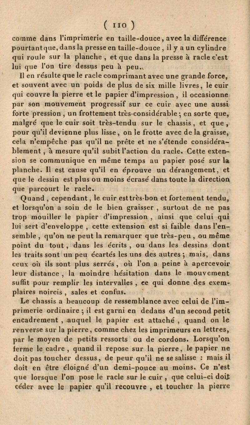 ( ) comme dans l’imprimerie en taille-douce, avec la différence pourtantque, dans la presse en taille-douce , il y a un cylindre qui roule sur la planche , et que dans la presse à racle c’est lui que l’on tire dessus peu à peu.. Il en résulte que le racle comprimant avec une grande force, et souvent avec un poids de plus de six mille livres, le cuir qui couvre la pierre et le papier d’impression , il occasionne par son mouvement progressif sur ce cuir avec une aussi forte pression , un frottement très-considérable • en sorte que, malgré que le cuir soit très-tendu sur le châssis , et que , pour qu’il devienne plus lisse, on le frotte avec de la graisse, cela n’empêche pas qu’il ne prête et ne s’étende considéra¬ blement , à mesure qu’il subit l’action du racle. Cette exten¬ sion se communique en même temps au papier posé sur la planche. Il est cause qu’il en éprouve un dérangement, et que le dessin est plus ou moins écrasé dans toute la direction que parcourt le racle. Quand , cependant, le cuir esttrès-bon et fortement tendu, et lorsqu’on a soin de le bien graisser , surtout de ne pas trop mouiller le papier d’impression , ainsi que celui qui lui sert d’enveloppe , cette extension est si faible dans l’en¬ semble , qu’on ne peut la remarquer que très-peu , ou même point du tout , dans les écrits , ou dans les dessins dont les traits sont un peu écartés les uns des autres; mais, dans ceux où ils sont plus serrés, où l’on a peine à apercevoir leur distance , la moindre hésitation dans le mouvement suffit pour remplir les intervalles , ce qui donne des exem¬ plaires noircis , sales et confus. Le châssis a beaucoup de ressemblance avec celui de l’im¬ primerie ordinaire ; il est garni en dedans d’un second petit encadrement , auquel le papier est attaché , quand on le renverse sur la pierre, comme chez les imprimeurs en lettres, par le moyen de petits ressorts ou de cordons. Lorsqu’on ferme le cadre , quand il repose sur la pierre, le papier ne doit pas toucher dessus, de peur qu’il ne se salisse : mais il doit en être éloigné d’un demi-pouce au moins. Ce n’est que lorsque l’on pose le racle sur le cuir , que celui-ci doit céder avec le papier qu’il recouvre , et toucher la pierre