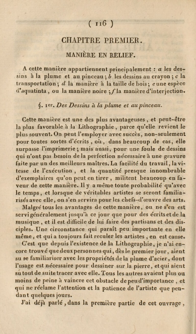 CHAPITRE PREMIER. MANIÈRE EN RELIEF. A cette manière appartiennent principalement : a les des¬ sins h la plume et au pinceau* Z» les dessins au crayon ; c la transportation*, d la manière à la taille de bois j eune espèce d’aquatinta , ou la manière noire la manière d’interjection. §. ier. Des Dessins à la plume et au pinceau. Cette manière est une des plus avantageuses , et peut-être la plus favorable à la Lithographie , parce qu’elle revient le plus souvent. On peut l’employer avec succès, non-seulement pour toutes sortes d’écrits , où, dans beaucoup de cas, elle surpasse l’imprimerie*, mais aussi, pour une foule de dessins qui n’ont pas besoin de la perfection necessaire à une gravure faite par un des meilleurs maîtres. La facilité du travail, la vi¬ tesse de l’exécution , et la quantité presque innombrable d’exemplaires qu’on peut en tirer , militent beaucoup en fa¬ veur de cette manière. H y a même toute probabilité qu’avec le temps, et lorsque de véritables artistes se seront familia¬ risés avec elle, on s’en servira pour les chefs-d’œuvre des arts. Malgré tous les avantages de cette manière, ou ne s’en est servi généralement jusqu’à ce jour que pour des écrits et de la musique , et il est difficile de lui faire des partisans et des dis¬ ciples. Une circonstance qui paraît peu importante en elle même , et qui a toujours fait reculer les artistes , en est cause. C’est que depuis l’existence de la Lithographie, je n’ai en¬ core trouvé que deux personnes qui, dès le premier jour, aient su se familiariser avec les propriétés de la plume d’acier, dont l’usage est nécessaire pour dessiner sur la pierre, et qui aient su tout de suite tracer avec elle. Tous les autres avaient plus ou moins de peine à vaincre cet obstacle de peu d’importance , et qui ne réclame l’attention et la patience de l’artiste que pen¬ dant quelques jours. J’ai déjà parlé , dans la première partie de cet ouvrage ,