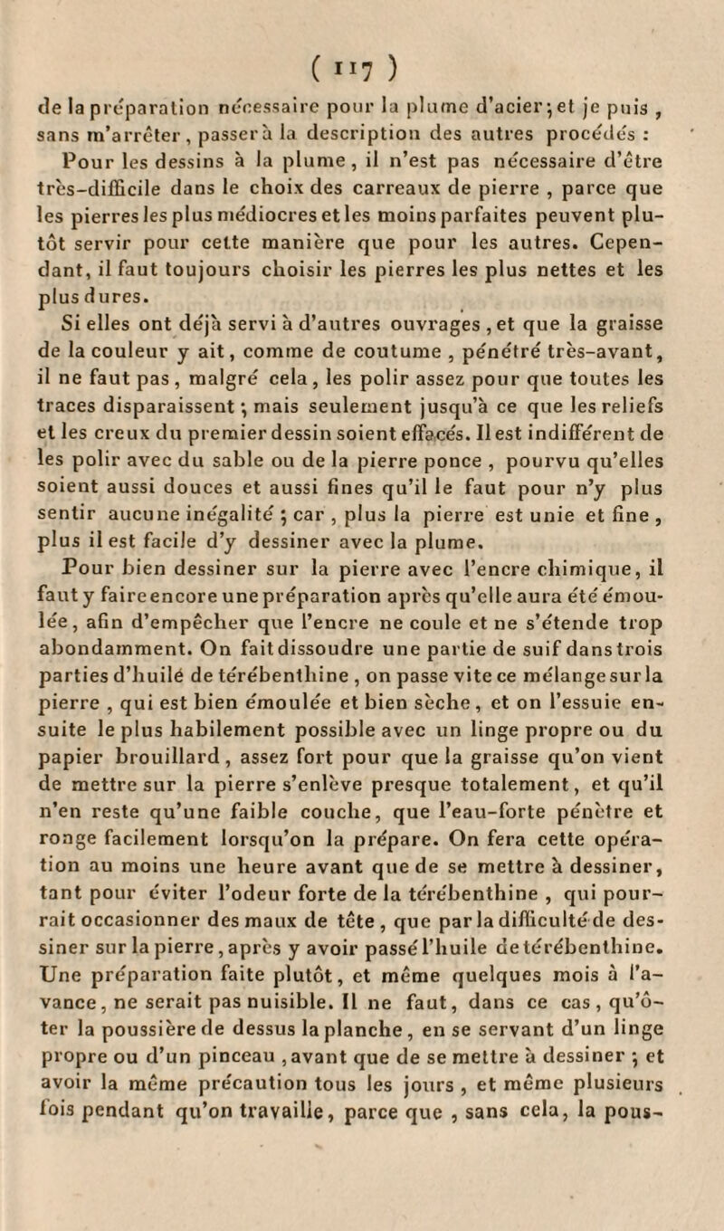 ( ri7 ) de la préparation nécessaire pour la plume d’acier jet je puis , sans m’arrêter, passera la description des autres procédés : Pour les dessins à la plume, il n’est pas nécessaire d’être très-difficile dans le choix des carreaux de pierre , parce que les pierres les plus médiocres et les moins parfaites peuvent plu¬ tôt servir pour cette manière que pour les autres. Cepen¬ dant, il faut toujours choisir les pierres les plus nettes et les plus dures. Si elles ont déjà servi à d’autres ouvrages ,et que la graisse de la couleur y ait, comme de coutume , pénétré très-avant, il ne faut pas, malgré cela, les polir assez pour que toutes les traces disparaissent*, mais seulement jusqu’à ce que les reliefs et les creux du premier dessin soient effacés. liest indifférent de les polir avec du sable ou de la pierre ponce , pourvu qu’elles soient aussi douces et aussi fines qu’il le faut pour n’y plus sentir aucune inégalité ; car , plus la pierre est unie et fine , plus il est facile d’y dessiner avec la plume. Pour bien dessiner sur la pierre avec l’encre chimique, il faut y faire encore une préparation après qu’elle aura été émou- lée, afin d’empêcher que l’encre ne coule et ne s’étende trop abondamment. On fait dissoudre une partie de suif dans trois parties d’huilé de térébenthine , on passe vite ce mélangesur la pierre , qui est bien émoulée et bien sèche , et on l’essuie en¬ suite le plus habilement possible avec un linge propre ou du papier brouillard , assez fort pour que la graisse qu’on vient de mettre sur la pierre s’enlève presque totalement, et qu’il n’en reste qu’une faible couche, que l’eau-forte pénètre et ronge facilement lorsqu’on la prépare. On fera cette opéra¬ tion au moins une heure avant que de se mettre à dessiner, tant pour éviter l’odeur forte de la térébenthine , qui pour¬ rait occasionner des maux de tête, que par la difficulté de des¬ siner sur la pierre, après y avoir passé l’huile de térébenthine. Une préparation faite plutôt, et même quelques mois à l’a¬ vance, ne serait pas nuisible. Il ne faut, dans ce cas , qu’ô¬ ter la poussière de dessus la planche, en se servant d’un linge propre ou d’un pinceau , avant que de se mettre à dessiner *, et avoir la même précaution tous les jours , et même plusieurs fois pendant qu’on travaille, parce que , sans cela, la pous-