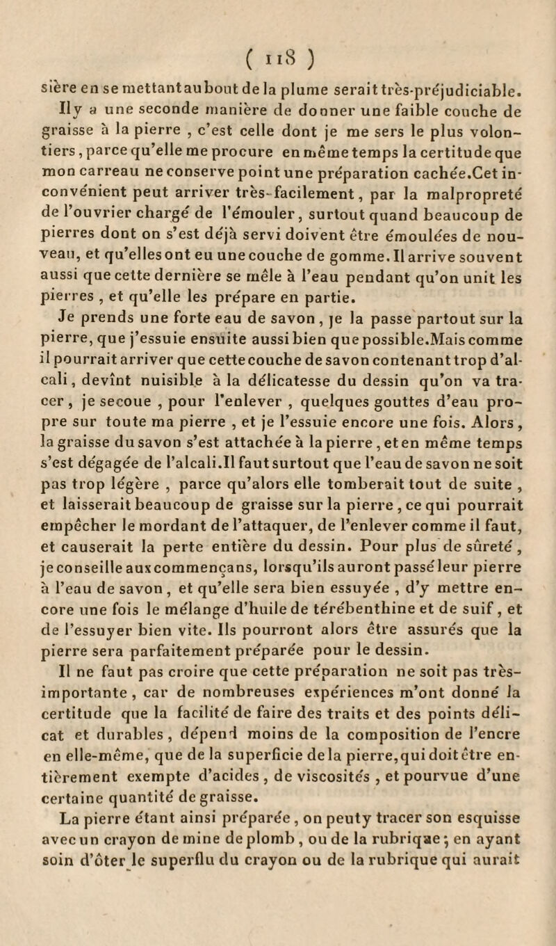 ( ”8 ) sière en se raettantaubont de la plume serait très-préjudiciable. Il y a une seconde manière de donner une faible couche de graisse à la pierre , c’est celle dont je me sers le plus volon¬ tiers , parce qu’elle me procure en même temps la certitude que mon carreau ne conserve point une préparation cachée.Cet in¬ convénient peut arriver très-facilement, par la malpropreté de 1 ouvrier charge de l’émouler, surtout quand beaucoup de pierres dont on s’est déjà servi doivent être émoulées de nou¬ veau, et qu’elles ont eu unecouche de gomme. Il arrive souvent aussi que cette derniere se mêle à l’eau pendant qu’on unit les pierres , et qu’elle les prépare en partie. Je prends une forte eau de savon , je la passe partout sur la pierre, que j’essuie ensuite aussi bien que possible.Mais comme il pourrait arriver que cette couche de savon contenant trop d’al¬ cali, devînt nuisible à la délicatesse du dessin qu’on va tra¬ cer , je secoue , pour l’enlever , quelques gouttes d’eau pro¬ pre sur toute ma pierre , et je l’essuie encore une fois. Alors, la graisse dusavon s’est attachée à la pierre ,eten même temps s’est dégagée de l’alcali.Il faut surtout que l’eau de savon ne soit pas trop légère , parce qu’alors elle tomberait tout de suite , et laisserait beaucoup de graisse sur la pierre, ce qui pourrait empêcher le mordant de l’attaquer, de l’enlever comme il faut, et causerait la perte entière du dessin. Pour plus desûreté, je conseille auxcommençans, lorsqu’ils auront passéleur pierre à l’eau de savon , et qu’elle sera bien essuyée , d’y mettre en¬ core une fois le mélange d’huile de térébenthine et de suif , et de l’essuyer bien vite. Ils pourront alors être assurés que la pierre sera parfaitement préparée pour le dessin. Il ne faut pas croire que cette préparation ne soit pas très- importante , car de nombreuses expériences m’ont donné la certitude que la facilité de faire des traits et des points déli¬ cat et durables, dépend moins de la composition de l’encre en elle-même, que de la superficie delà pierre,qui doitôtre en¬ tièrement exempte d’acides , de viscosités , et pourvue d’une certaine quantité dégraissé. La pierre étant ainsi préparée , on peuty tracer son esquisse avec un crayon de mine de plomb , ou de la rubriqae} en ayant soin d’ôter le superflu du crayon ou de la rubrique qui aurait