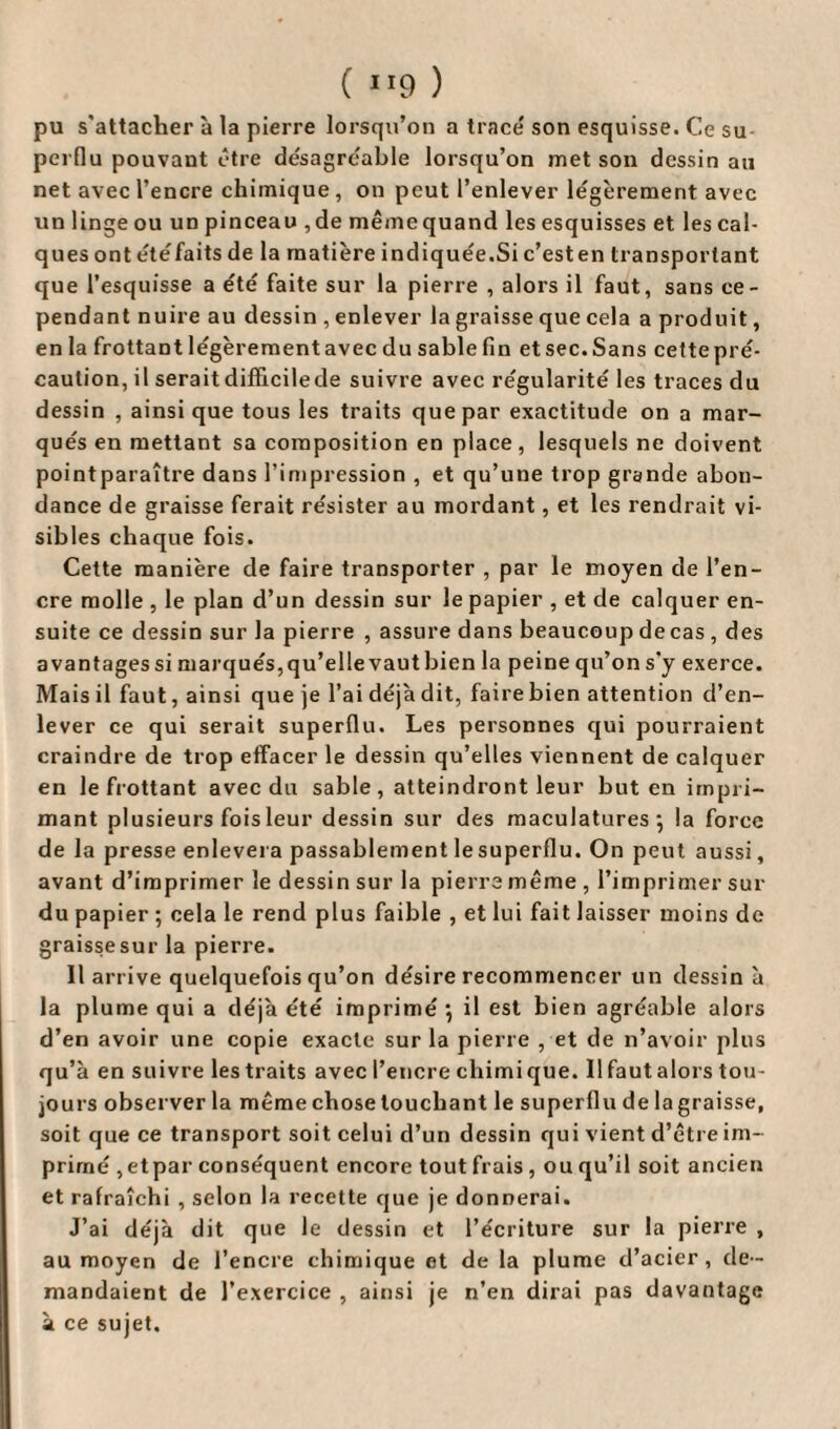 ( 1T9 ) pu s'attacher à la pierre lorsqu’on a trace' son esquisse. Ce su pcrflu pouvant être désagréable lorsqu’on met son dessin au net avec l’encre chimique, on peut l’enlever légèrement avec un linge ou un pinceau , de même quand les esquisses et les cal¬ ques ont été faits de la matière indiquée.Si c’esten transportant que l’esquisse a été faite sur la pierre , alors il faut, sans ce¬ pendant nuire au dessin , enlever la graisse que cela a produit, en la frottant légèrement avec du sable fin et sec. Sans cette pré¬ caution, il serait difficile de suivre avec régularité les traces du dessin , ainsique tous les traits que par exactitude on a mar¬ qués en mettant sa composition en place , lesquels ne doivent pointparaître dans l’impression , et qu’une trop grande abon¬ dance de graisse ferait résister au mordant, et les rendrait vi¬ sibles chaque fois. Cette manière de faire transporter , par le moyen de l’en¬ cre molle , le plan d’un dessin sur le papier , et de calquer en¬ suite ce dessin sur la pierre , assure dans beaucoup de cas , des avantages si marqués, qu’elle vaut bien la peine qn’on s’y exerce. Mais il faut, ainsi que je l’ai déjà dit, faire bien attention d’en¬ lever ce qui serait superflu. Les personnes qui pourraient craindre de trop effacer le dessin qu’elles viennent de calquer en le frottant avec du sable , atteindront leur but en impri¬ mant plusieurs fois leur dessin sur des maculatures 5 la force de la presse enlevera passablement lesuperflu. On peut aussi, avant d’imprimer le dessin sur la pierre même , l’imprimer sur du papier ; cela le rend plus faible , et lui fait laisser moins de graissesur la pierre. Il arrive quelquefois qu’on désire recommencer un dessin à la plume qui a déjà été imprimé } il est bien agréable alors d’en avoir une copie exacte sur la pierre , et de n’avoir plus qu’à en suivre les traits avec l’encre chimique. 11 faut alors tou¬ jours observer la même chose louchant le superflu de la graisse, soit que ce transport soit celui d’un dessin qui vient d’être im¬ primé ,etpar conséquent encore tout frais , ou qu’il soit ancien et rafraîchi , selon la recette que je donnerai. J’ai déjà dit que le dessin et l’écriture sur la pierre , au moyen de l’encre chimique et de la plume d’acier, de¬ mandaient de l’exercice , ainsi je n’en dirai pas davantage à ce sujet.