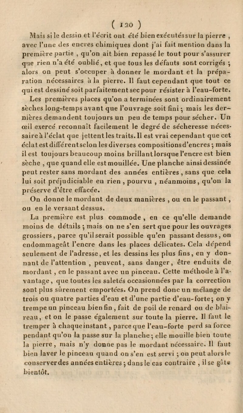 ( *20 ) Mais si le dessin et l’écrit ont été bien exécutéssur la pierre , avec l’une des encres chimiques dont j’ai fait mention dans la première partie , qu’on ait bien repassé le tout pour s’assurer que rien n’a été oublié, et que tous les défauts sont corrigés ; alors on peut s’occuper à donner le mordant et la prépa¬ ration nécessaires à la pierre. Il faut cependant que tout ce qui est dessiné soit parfaitement sec pour résister à l’eau-forte. Les premières places qu’on a terminées sont ordinairement sèches long-temps avant que l’ouvrage soit fini • mais les der¬ nières demandent toujours un peu de temps pour sécher. Un oeil exercé reconnaît facilement le degré de sécheresse néces¬ saire à l’éclat que jettent les traits. Il est vrai cependant que cet éclat estdifférentselon lesdiverses compositionsd’encres ; mais il est toujours beaucoup moins brillantlorsque l’encre est bien sèche , que quand elle est mouillée. Une planche ainsi dessinée peut rester sans mordant des années entières , sans que cela lui soit préjudiciable eu rien , pourvu , néanmoins, qu’on la préserve d’être effacée. On donne le mordant de deux manières , ou en le passant , ou en le versant dessus. La première est plus commode , en ce qu’elle demande moins de détails ; mais on ne s’en sert que pour les ouvrages grossiers , parce qu’ilserait possible qu’en passant dessus, on endommageât l’encre dans les places délicates. Cela dépend seulement de l’adresse, et les dessins les plus fins, en y don¬ nant de l’attention , peuvent, sans danger, être enduits de mordant , en le passant avec un pinceau. Cette méthode à l’a¬ vantage, que toutes les saletés occasionnées par la correction sont plus sûrement emportées. On prend donc un mélange de trois ou quatre parties d’eau et d’une partie d’eau-forte5 on y trempe un pinceau bien fin , fait de poil de renard ou de blai¬ reau, et on le passe également sur toute la pierre. Il faut le tremper à chaque instant , parce que l’eau-forte perd sa force pendant qu’on la passe sur la planche; elle mouille bien toute la pierre, mais n’y donne pas le mordant nécessaire. Il faut bien laver le pinceau quand on s’en est servi ; on peut alors le conserver des années entières ; dans le cas contraire , il se gâte bientôt.