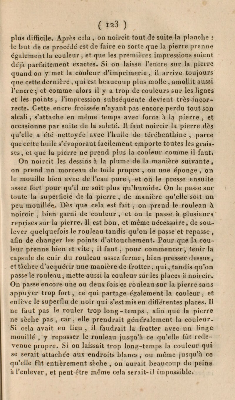 ( Ï23 ) plus difficile. Apres cela , on noircit tout de suite la planche : le but de ce procède' est de faire en sorte que la pierre prenne egalement la couleur , et que les premières impressions soient déjà parfaitement exactes. Si on laisse l’encre sur la pierre quand on y met la couleur d’imprimerie , il arrive toujours que cette dernière , qui est beaucoup plus molle , amollit aussi l’encre-, et comme alors il y a trop de couleurs sur les lignes et les points , l’impression subséquente devient très-incor¬ recte. Cette encre froissée n’ayant pas encore perdu tout son alcali, s’attache en meme temps avec force à la pierre , et occasionne par suite de la saleté. Il faut noircir la pierre dès qu’elle a été nettoyée avec l’huile de térébenthine , parce que cette huile s’évaporant facilement emporte toutes les grais¬ ses , et que la pierre ne prend plus la couleur comme il faut. On noircit les dessins à la plume de la manière suivante, on prend un morceau de toile propre , ou une éponge, on le mouille bien avec de l’eau pure , et on le presse ensuite assez fort pour qu’il ne soit plus qu’humide. On le passe sur toute la superficie de la pierre , de manière qu’elle soit un peu mouillée. Dès que cela est fait , on prend le rouleau à noircir , bien garni de couleur , et on le passe à plusieurs reprises sur la pierre. Il est bon, et même nécessaire, de sou¬ lever quelquefois le rouleau tandis qu’on le passe et repasse , afin de changer les points d’attouchement. Pour que la cou¬ leur prenne bien et vite, il faut , pour commencer, tenir la capsule de cuir du rouleau assez ferme, bien presser dessus, et tâcher d’acquérir une manière de frotter , qui, tandis qu’on passe le rouleau, mette aussi la couleur sur les places à noircir. On passe encore une ou deux fois ce rouleau sur la pierre sans appuyer trop fort, ce qui partage également la couleur , et enlève le superflu de noir qui s’est mis en différentes places. Il ne faut pas le rouler trop long-temps , afin que la pierre ne sèche pas, car, elle prendrait généralement la couleur. Si cela avait eu lieu , il faudrait la frotter avec un linge mouillé , y repasser le rouleau jusqu’à ce qu’elle fût rede¬ venue propre. Si on laissait trop long-temps la couleur qui se serait attachée aux endroits blancs , ou même jusqu’à ce qu’elle fût entièrement sèche , on aurait beaucoup de peine à l’enlever, et peut-être même cela serait-il impossible.