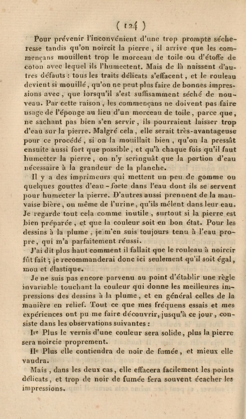 Pour prévenir l’inconvénient d’une trop prompte séche¬ resse tandis qu’on noircit la pierre , il arrive que les com- mencans mouillent trop le morceau de toile ou d’étoffe de coton avec lequel ils l’humectent. Mais de là naissent d’au¬ tres défauts : tous les traits délicats s’effacent, et le rouleau devient si mouillé, qu’on ne peut plus faire de bonnes impres¬ sions avec , que lorsqu’il s’est suffisamment séché de nou¬ veau. Par cette raison , les commençans ne doivent pas faire usage de l’éponge au lieu d’un morceau de toile, parce que, ne sachant pas bien s’en servir, ils pourraient laisser trop d’eau sur la pierre. Malgré cela, elle serait très-avantageuse pour ce procédé , si on la mouillait bien , qu’on la pressât ensuite aussi fort que possible, et qu’à chaque fois qu’il faut humecter la pierre, on n’y seringuât que la portion d’eau nécessaire à la grandeur de la planche. Il y a des imprimeurs qui mettent un peu de gomme ou quelques gouttes d’eau-forte dans l’eau dont ils se servent pour humecter la pierre. D’autres aussi prennent de la mau¬ vaise bière, ou même de l’urine, qu’ils mêlent dans leur eau. Je regarde tout cela comme inutile , surtout si la pierre est bien préparée , et que la couleur soit en bon état. Pour les dessins à la plume , je m'en suis toujours tenu à l’eau pro¬ pre, qui m’a parfaitement réussi. J’ai dit plus haut comment il fallait que le rouleau à noircir fût fait -, je recommanderai donc ici seulement qu’il soit égal, mou et élastique. Je ne suis pas encore parvenu au point d’établir une règle invariable touchant la couleur qui donne les meilleures im¬ pressions des dessins à la plume , et en général celles de la manière en relief. Tout ce que mes fréquens essais et mes expériences ont pu me faire découvrir, jusqu’à ce jour, con¬ siste dans les observations suivantes : Ire Plus le vernis d’une couleur sera solide, plus la pierre sera noircie proprement. IIe Plus elle contiendra de noir de fumée , et mieux elle vaudra. Mais , dans les deux cas, elle effacera facilement les points délicats, et trop de noir de fumée fera souvent écacher les impressions.