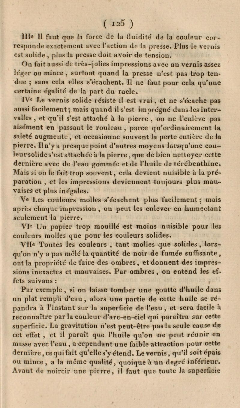 Hic II faut que la force de la fluidité de la couleur cor- responde exactement avec l’action de la presse. Plus le vernis est solide , plus la presse doit avoir de tension. On fait aussi de très-jolies impressions avec un vernis assez leger ou mince , surtout, quand la presse n’est pas trop ten¬ due 5 sans cela elles s’ècaclient. Il ne faut pour cela qu’une certaine égalité de la part du racle. IVe Le vernis solide résiste il est vrai, et ne s’écache pas aussi facilement’, mais quand il s’est imprégné dans les inter¬ valles , et qu’il s’est attaché à la pierre , on ne l’enlève pas aisément en passant le rouleau , parce qu’ordinairement la saleté augmente , et occasionne souvent la perte entière de la pierre. Il n’y a presque point d’autres moyens lorsqu’une cou- leursolides’est attachée a la pierre, que de bien nettoyer cette dernière avec de l’eau gommée et de l’huile de térébenthine. Mais si on le fait trop souvent, cela devient nuisible à la pré¬ paration , et les impressions deviennent toujours plus mau¬ vaises et plus inégales. Ve Les couleurs molles s’écachent plus facilement 5 mais après chaque impression , on peut les enlever en humectant seulement la pierre. VIe Un papier trop mouillé est moins nuisible pour les couleurs molles que pour les couleurs solides. Vile Toutes les couleurs , tant molles que solides , lors¬ qu’on n’y a pas mêlé la quantité de noir de fumée suffisante , ont la propriété de faire des ombres, et donnent des impres¬ sions inexactes et mauvaises. Par ombres , on entend les ef¬ fets suivans: Par exemple , si on laisse tomber une goutte d’huile dans un plat rempli d’eau, alors une partie de cette huile se ré¬ pandra à l’instant sur la superficie de l’eau, et sera facile à reconnaître par la couleur d’arc-en-ciel qui paraîtra sur cette superficie. La gravitation n’est peut-être pas la seule cause de cet effet , et il paraît que l’huile qu’on ne peut réunir en masse avec l’eau, a cependant une faible attraction pour cette dernière, ce qui fait qu’elle s’y étend. Le vernis, qu’il soit épais ou mince, a la même qualité, quoique à un degré inférieur. Avant de noircir une pierre, il faut que toute la superficie