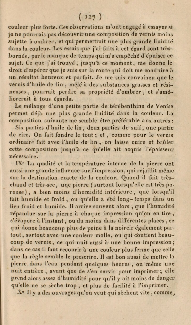 couleur plus forte. Ces observations m’ont engage' à essayer si je ne pourrais pas découvrir une composition de vernis moins sujette à ombrer, et qui permettrait une plus grande fluidité dans la couleur. Les essais que j’ai faits à cet égard sont très- bornés , par le manque de temps qui m’a empêché d’e'puiser ce sujet. Ce que j’ai trouvé, jusqu’à ce moment, me donne le droit d’espérer que je suis sur la route qui doit me conduire à un résultat heureux et parfait. Je me suis convaincu que le vernis d’huile de lin , mêlé à des substances grasses et rési¬ neuses , pourrait perdre sa propriété d’ombrer , et s’amé¬ liorerait à tous égards. Le mélange d’une petite partie de térébenthine de Venise permet déjà une plus grande fluidité dans la couleur. La composition suivante me semble être préférable aux autres: Six parties d’huile de lin, deux parties de suif, une partie de cire. On fait fondre le tout ; et , comme pour le vernis ordinaire fait avec l’huile de lin , on laisse cuire et brûler cette composition jusqu’à ce qu’elle ait acquis l’épaisseur nécessaire. IXe La qualité et la température interne de la pierre ont aussi une grande influence sur l’impression, qui rejaillit même sur la destination exacte de la couleur. Quand il fait très- chaud et très-sec, une pierre ( surtout lorsqu’elle est très-po¬ reuse), a bien moins d’humidité intérieure, que lorsqu’il fait humide et froid, ou qu’elle a été long-temps dans un lieu froid et humide. Il arrive souvent alors , que l’humidité répandue sur la pierre à chaque impression qu’on en tire , s’évapore à l’instant, ou du moins dans différentes places , ce qui donne beaucoup plus de peine à la noircir également par¬ tout, surtout avec une couleur molle, ou qui contient beau¬ coup de vernis, ce qui nuit aussi à une bonne impression; dans ce cas il faut recourir à une couleur plus ferme que celle que la règle semble le prescrire. Il est bon aussi de mettre la pierre dans l’eau pendant quelques heures , ou même une nuit entière , avant que de s’en servir pour imprimer; elle prend alors assez d’humidité pour qu’il y ait moins de danger qu’elle ne se sèche trop , et plus de facilité à l’imprimer. Xe II y a des ouvrages qu’on veut qui sèchent vite, comme,