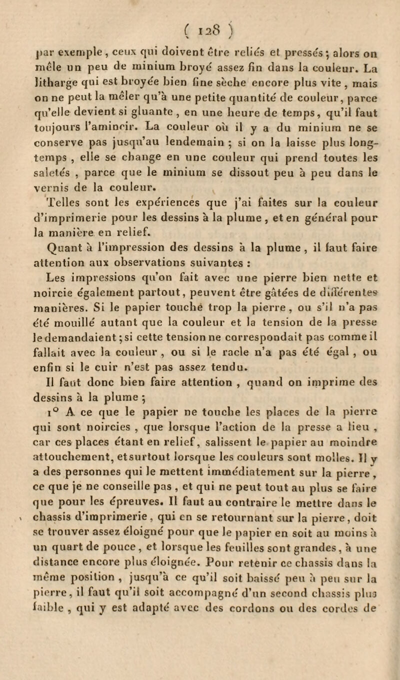 ( ia8 ) \ / par exemple , ceux qui doivent être relies et presses; alors on mêle un peu de minium broyé assez fin dans la couleur. La litharge qui est broyée bien fine sèche encore plus vite , mais on ne peut la mêler qu’à une petite quantité de couleur, parce qu’elle devient si gluante , en une heure de temps, qu’il faut toujours l’amincir. La couleur où il y a du minium ne se conserve pas jusqu’au lendemain ; si on la laisse plus long¬ temps , elle se change en une couleur qui prend toutes les saletés , parce que le minium se dissout peu à peu dans le vernis de la couleur. Telles sont les expériences que j’ai faites sur la couleur d’imprimerie pour les dessins à la plume , et en général pour la manière en relief. Quant à l’impression des dessins a la plume, il faut faire attention aux observations suivantes : Les impressions qu’on fait avec une pierre bien nette et noircie également partout, peuvent être gâtées de différentes manières. Si le papier touché trop la pierre, ou s’il n’a pas été mouillé autant que la couleur et la tension de la presse le demandaient ;si cette tension ne correspondait pas comme il fallait avec la couleur , ou si le racle n’a pas été égal , ou enfin si le cuir n’est pas assez tendu. Il faut donc bien faire attention , quand on imprime des dessins à la plume ; i° A ce que le papier ne touche les places de la pierre qui sont noircies , que lorsque l’action de la presse a lieu , car ces places étant en relief, salissent le papier au moindre attouchement, etsurtout lorsque les couleurs sont molles. Il y a des personnes qui le mettent immédiatement sur la pierre , ce que je ne conseille pas , et qui ne peut tout au plus se faire que pour les épreuves. Il faut au contraire le mettre dans le » châssis d’imprimerie, qui en se retournant sur la pierre, doit se trouver assez éloigné pour que le papier en soit au moins à un quart de pouce , et lorsque les feuilles sont grandes , à une distance encore plus éloignée. Pour retenir ce châssis dans la même position , jusqu’à ce qu’il soit baissé peu à peu sur la pierre, il faut qu’il soit accompagné d’un second châssis plus faible , qui y est adapté avec des cordons ou des cordes de