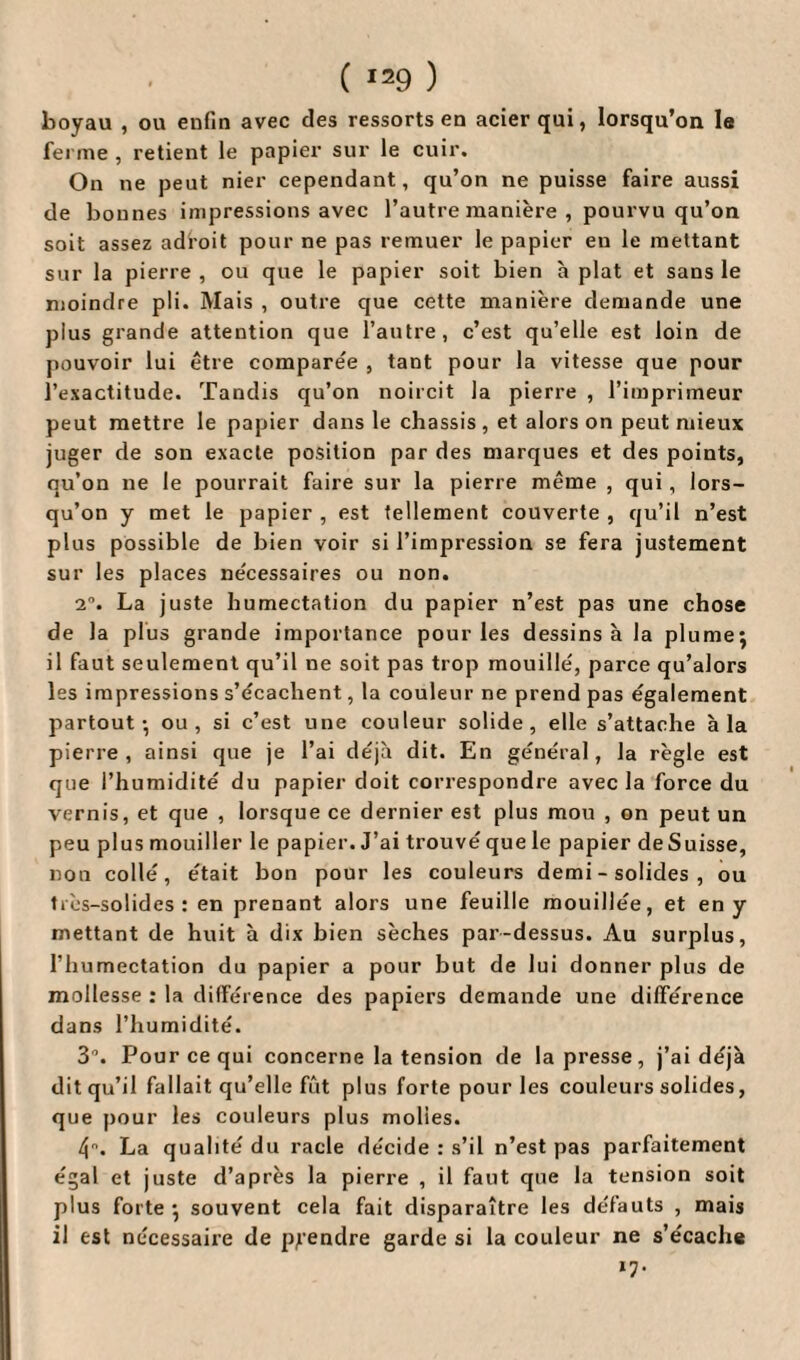 boyau , ou eufin avec des ressorts en acier qui, lorsqu’on le ferme , retient le papier sur le cuir. On ne peut nier cependant, qu’on ne puisse faire aussi de bonnes impressions avec l’autre manière , pourvu qu’on soit assez adroit pour ne pas remuer le papier en le mettant sur la pierre , ou que le papier soit bien à plat et sans le moindre pli. Mais , outre que cette manière demande une plus grande attention que l’autre, c’est qu’elle est loin de pouvoir lui être comparée , tant pour la vitesse que pour l’exactitude. Tandis qu’on noircit la pierre , l’imprimeur peut mettre le papier dans le châssis , et alors on peut mieux juger de son exacte position par des marques et des points, qu’on ne le pourrait faire sur la pierre même , qui , lors¬ qu’on y met le papier , est tellement couverte , qu’il n’est plus possible de bien voir si l’impression se fera justement sur les places nécessaires ou non. 2°. La juste humectation du papier n’est pas une chose de la plus grande importance pour les dessins à la plume; il faut seulement qu’il ne soit pas trop mouillé, parce qu’alors les impressions s’écachent, la couleur ne prend pas également partout; ou, si c’est une couleur solide, elle s’attache à la pierre, ainsi que je l’ai déjà dit. En général, la règle est que l’humidité du papier doit correspondre avec la force du vernis, et que , lorsque ce dernier est plus mou , on peut un peu plus mouiller le papier. J’ai trouvé que le papier de Suisse, non collé, était bon pour les couleurs demi - solides , ou très-solides: en prenant alors une feuille mouillée, et en y mettant de huit à dix bien sèches par-dessus. Au surplus, l’humectation du papier a pour but de lui donner plus de mollesse : la différence des papiers demande une différence dans l’humidité. 3. Pour ce qui concerne la tension de la presse, j’ai déjà dit qu’il fallait qu’elle fût plus forte pour les couleurs solides, que pour les couleurs plus molles. 4. La qualité du racle décide : s’il n’est pas parfaitement égal et juste d’après la pierre , il faut que la tension soit plus forte; souvent cela fait disparaître les défauts , mais il est nécessaire de prendre garde si la couleur ne s’écache *7-