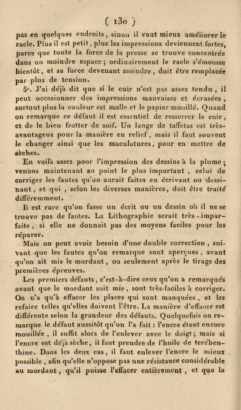 pas en quelques endroits, sinon il vaut mieux améliorer le racle. Plus il est petit, plus les impressions deviennent fortes, parce que toute la force de la presse se trouve concentrée dans un moindre espace ; ordinairement le racle s’émousse bientôt, et sa force devenant moindre , doit être remplacée par plus de tension. 5°. J’ai déjà dit que si le cuir n’est pas assez tendu , il peut occasionner des impressions mauvaises et écrasées , snrtout plus la couleur est molle et le papier mouillé. Quand on remarque ce défaut il est essentiel de resserrer le cuir, et de le bien frotter de suif. Un lange de taffetas est très- avantageux pour la manière en relief, niais il faut souvent le changer ainsi que les maculatures, pour en mettre de sèches. En voilà assez pour l’impression des dessins à la plume • venons maintenant au point le plus important , celui de corriger les fautes qu’on aurait faites en écrivant ou dessi¬ nant , et qui , selon les diverses manières, doit être traité différemment. Il est rare qu’on fasse un écrit ou un dessin où il ne se trouve pas de fautes. La Lithographie serait très-impar¬ faite , si elle ne donnait pas des moyens faciles pour les réparer. Mais on peut avoir besoin d’une double correction , sui¬ vant que les fautes qu’on remarque sont aperçues , avant qu’on ait mis le mordant, ou seulement après le tirage des premières épreuves. Les premiers défauts, c’est-à-dire ceux qu’on a remarqués avant que le mordant soit mis , sont très-faciles à corriger. On n’a qu’à effacer les places qui sont manquées , et les refaire telles qu’elles doivent l’être. La manière d’effacer est différente selon la graudeur des défauts. Quelquefois on re¬ marque le défaut aussitôt qu’on l’a fait : l’encre étant encore mouillée , il suffit alors de l’enlever avec le doigt; mais si l’encre est déjà sèche, il faut prendre de l’huile de térében¬ thine. Dans les deux cas, il faut enlever l’encre le mieux possible , afin qu’elle n’oppose pas une résistance considérable au mordant, qu’il puisse l’eifacer entièrement , et que la