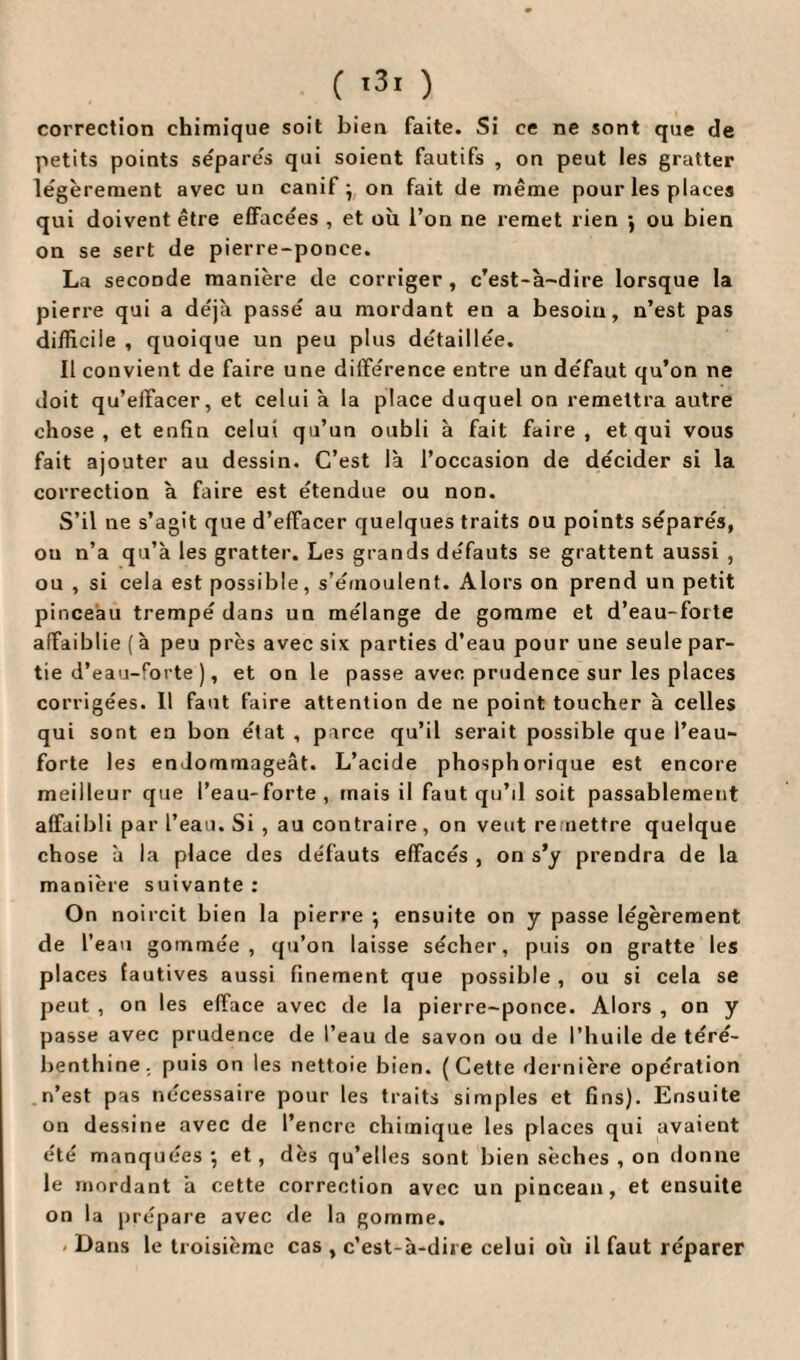 correction chimique soit bien faite. Si ce ne sont que de petits points sépares qui soient fautifs , on peut les gratter légèrement avec un canif } on fait de même pour les places qui doivent être effacées , et où l’on ne remet rien -, ou bien on se sert de pierre-ponce. La seconde manière de corriger , c’est-à-dire lorsque la pierre qui a déjà passé au mordant en a besoin, n’est pas difficile , quoique un peu plus détaillée. Il convient de faire une différence entre un défaut qu’on ne doit qu’effacer, et celui à la place duquel on remettra autre chose, et enfin celui qu’un oubli à fait faire, et qui vous fait ajouter au dessin. C’est là l’occasion de décider si la correction à faire est étendue ou non. S’il ne s’agit que d’effacer quelques traits ou points séparés, ou n’a qu’à les gratter. Les grands défauts se grattent aussi , ou , si cela est possible, s’émoulent. Alors on prend un petit pinceau trempé dans un mélange de gomme et d’eau-forte affaiblie (à peu près avec six parties d’eau pour une seule par¬ tie d’eau-forte ), et on le passe avec prudence sur les places corrigées. Il faut faire attention de ne point toucher à celles qui sont en bon état , parce qu’il serait possible que l’eau- forte les endommageât. L’acide phosphorique est encore meilleur que l’eau-forte, mais il faut qu’il soit passablement affaibli par l’eau. Si , au contraire, on veut remettre quelque chose à la place des défauts effacés , on s’y prendra de la manière suivante : On noircit bien la pierre -, ensuite on y passe légèrement de l’eau gommée, qu’on laisse sécher, puis on gratte les places fautives aussi finement que possible, ou si cela se peut , on les efface avec de la pierre-ponce. Alors , on y passe avec prudence de l’eau de savon ou de l’huile de téré¬ benthine. puis on les nettoie bien. (Cette dernière opération n’est pas nécessaire pour les traits simples et fins). Ensuite on dessine avec de l’encre chimique les places qui avaient été manquées ■, et, dès qu’elles sont bien sèches , on donne le mordant à cette correction avec un pinceau, et ensuite on la prépare avec de la gomme. - Dans le troisième cas , c’est-à-dire celui où il faut réparer