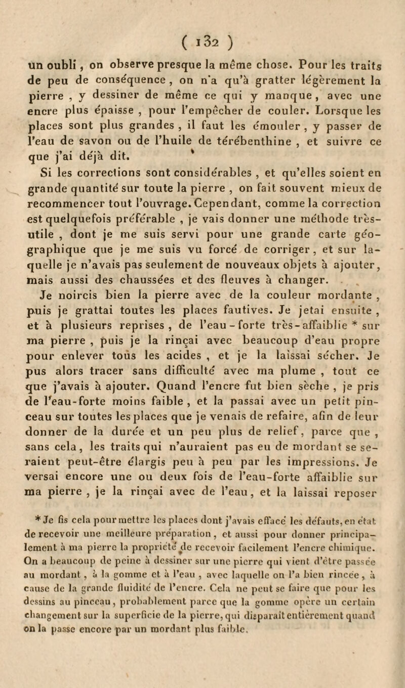 ( ï32 ) un oubli, on observe presque la même chose. Pour les traits de peu de conséquence , on n'a qu’à gratter légèrement la pierre , y dessiner de même ce qui y manque , avec une encre plus épaisse , pour l’empêcher de couler. Lorsque les places sont plus grandes , il faut les émouler , y passer de l’eau de savon ou de l’huile de térébenthine , et suivre ce que j’ai déjà dit. Si les corrections sont considérables , et qu’elles soient en grande quantité sur toute la pierre , on fait souvent mieux de recommencer tout l’ouvrage.Cependant, comme la correction est quelquefois préférable , je vais donner une méthode très- utile , dont je me suis servi pour une grande carte géo¬ graphique que je me suis vu forcé de corriger, et sur la¬ quelle je n’avais pas seulement de nouveaux objets à ajouter, mais aussi des chaussées et des fleuves à changer. Je noircis bien la pierre avec de la couleur mordante , puis je grattai toutes les places fautives. Je jetai ensuite , et à plusieurs reprises, de l’eau-forte très - affaiblie * sur ma pierre , puis je la rinçai avec beaucoup d’eau propre pour enlever tous les acides , et je la laissai sécher. Je pus alors tracer sans difficulté avec ma plume , tout ce que j’avais à ajouter. Quand l’encre fut bien sèche , je pris de l’eau-forte moins faible , et la passai avec un petit pin¬ ceau sur toutes les places que je venais de refaire, afin de leur donner de la durée et un peu plus de relief, parce que , sans cela , les traits qui n’auraient pas eu de mordant se se¬ raient peut-être élargis peu à peu par les impressions. Je versai encore une ou deux fois de l’eau-forte affaiblie sur ma pierre , je la rinçai avec de l’eau, et la laissai reposer * Je fis cela pour mettre les places dont j’avais effacé les défauts, en état de recevoir une meilleure préparation, et aussi pour donner principa¬ lement à ma pierre la propriété de recevoir facilement l’encre chimique. On a beaucoup de peine à dessiner sur une pierre qui a ient d’être passée nu mordant , à la gomme et à l’eau , avec laquelle on l’a bien rincée, à cause de la grande fluidité de l’encre. Cela ne peut se faire que pour les dessins au pinceau, probablement parce que la gomme opère un certain changement sur la superficie de la pierre, qui disparait entièrement quand on la passe encore par un mordant plus faible.