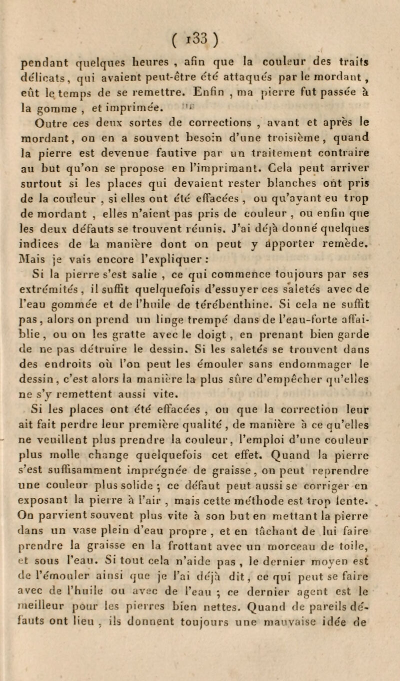 pendant quelques heures , afin que la couleur des traits délicats, qui avaient peut-être été attaqués par le mordant , eût le temps de se remettre. Enfin , ma pierre fut passée à la gomme , et imprimée. '* Outre ces deux sortes de corrections , avant et après le mordant, on en a souvent besoin d’une troisième, quand la pierre est devenue fautive par un traitement contraire au but qu’on se propose en l’imprimant. Cela peut arriver surtout si les places qui devaient rester blanches ont pris de la couleur , si elles ont été effacées , ou qu’ayant eu trop de mordant , elles n’aient pas pris de couleur , ou enfin que les deux défauts se trouvent réunis. J’ai déjà donné quelques indices de La manière dont on peut y apporter remède. Mais je vais encore l’expliquer: Si la pierre s’est salie , ce qui commence toujours par ses extrémités, il suffit quelquefois d’essuyer ces saletés avec de l’eau gommée et de l’huile de térébenthine. Si cela ne suffit pas, alors on prend un linge trempé dans de l’eau-forte affai¬ blie, ou on les gratte avec le doigt, en prenant bien garde de ne pas détruire le dessin. Si les saletés se trouvent dans des endroits où l’on peut les émouler sans endommager le dessin, c’est alors la manière la plus sûre d’empêcher qu’elles ne s’y remettent aussi vite. Si les places ont été effacées , ou que la correction leur ait fait perdre leur première qualité , de manière b ce qu’elles ne veuillent plus prendre la couleur, l’emploi d’une couleur plus molle change quelquefois cet effet. Quand la pierre s’est suffisamment imprégnée de graisse, on peut reprendre une couleur plus solide*, ce défaut peut aussi se corriger en exposant la pierre à l’air , mais cette méthode est trop lente. „ On parvient souvent plus vite à son buten mettant la pierre dans un vase plein d’eau propre, et en tâchant de lui faire prendre la graisse en la frottant avec un morceau de toile, et sous l’eau. Si tout cela n’aide pas , le dernier moyen est de l’émouler ainsi que je l’ai déjà dit, ce qui peut se faire avec de l’huile ou avec de l’eau ; ce dernier agent est le meilleur pour les pierres bien nettes. Quand de pareils dé¬ fauts ont lieu , ils donnent toujours une mauvaise idée de