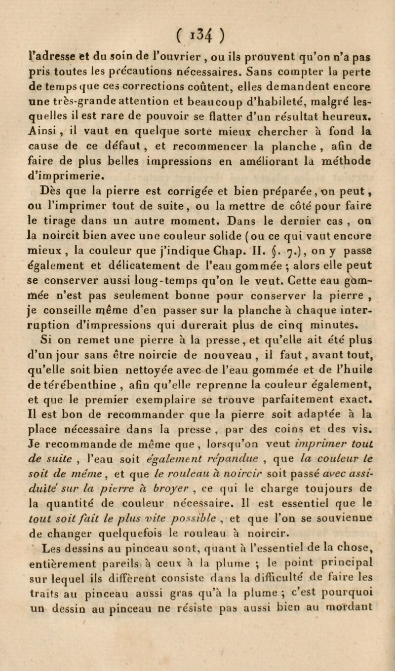 l'adresse et du soin de l’ouvrier , ou ils prouvent qu’on n’a pas pris toutes les précautions nécessaires. Sans compter la perte de temps que ces corrections coûtent, elles demandent encore une très-grande attention et beaucoup d’habileté, malgré les¬ quelles il est rare de pouvoir se flatter d’un résultat heureux. Ainsi , il vaut en quelque sorte mieux chercher à fond la cause de ce défaut , et recommencer la planche , afin de faire de plus belles impressions en améliorant la méthode d’imprimerie. Dès que la pierre est corrigée et bien préparée, on peut, ou l’imprimer tout de suite, ou la mettre de côté pour faire le tirage dans un autre moment. Dans le dernier cas , on la noircit bien avec une couleur solide (ou ce qui vaut encore mieux, la couleur que j’indique Chap. II. (j. 7.), ony passe également et délicatement de l’eau gommée ; alors elle peut se conserver aussi long-temps qu’on le veut. Cette eau gam¬ mée n’est pas seulement bonne pour conserver la pierre , je conseille même d’en passer sur la planche à chaque inter¬ ruption d’impressions qui durerait plus de cinq minutes. Si on remet une pierre h la presse, et qu’elle ait été plus d’un jour sans être noircie de nouveau, il faut, avant tout, qu’elle soit bien nettoyée avec de l’eau gommée et de l’huile de térébenthine , afin qu’elle reprenne la couleur également, et que le premier exemplaire se trouve parfaitement exact. Il est bon de recommander que la pierre soit adaptée à la place nécessaire dans la presse , par des coins et des vis. Je recommande de même que, lorsqu’on veut imprimer tout de suite , l’eau soit également répandue , que la couleur le soit de même, et que le rouleau à noircir soit passé a'.’ec assi¬ duité sur la pierre à broyer , ce qui le charge toujours de la quantité de couleur nécessaire. Il est essentiel que le tout soit fait le plus vite possible , et que l’on se souvienne de changer quelquefois le rouleau à noircir. Les dessins au pinceau sont, quant à l’essentiel de la chose, entièrement pareils à ceux à la plume ; le point principal sur lequel ils diffèrent consiste dans la difficulté de faire les traits au pinceau aussi gras qu’à la plume -, c’est pourquoi un dessin au pinceau ne résiste pas aussi bien au mordant