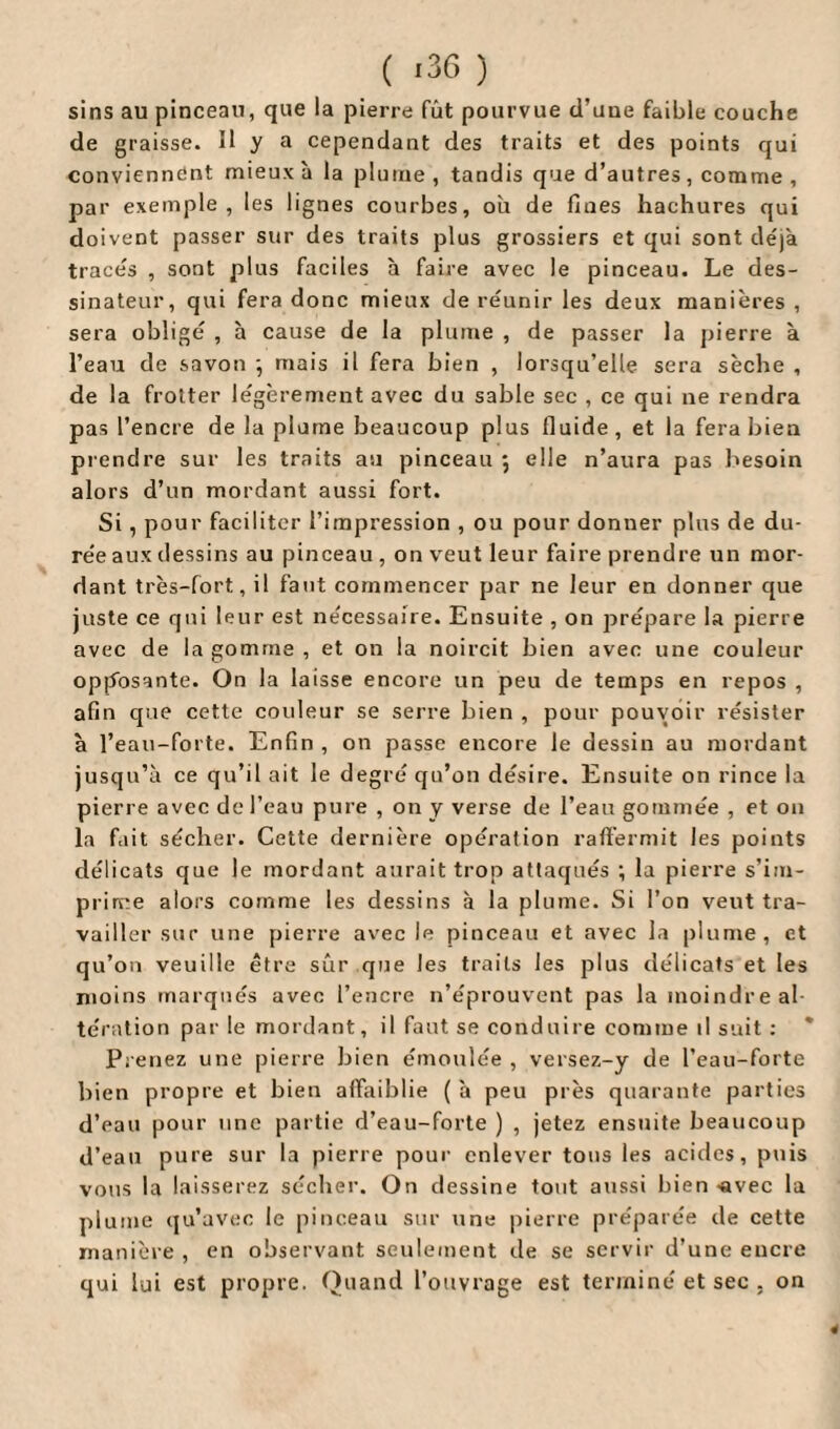 sins au pinceau, que la pierre fût pourvue d’une faible couche de graisse. Il y a cependant des traits et des points qui conviennent mieux à la plume , tandis que d’autres, comme , par exemple, les lignes courbes, où de fines hachures qui doivent passer sur des traits plus grossiers et qui sont déjà tracés , sont plus faciles à faire avec le pinceau. Le des¬ sinateur, qui fera donc mieux de réunir les deux manières , sera obligé , à cause de la plume , de passer la pierre à l’eau de savon -, mais il fera bien , lorsqu’elle sera sèche , de la frotter légèrement avec du sable sec , ce qui ne rendra pas l’encre de la plume beaucoup plus fluide , et la fera bien prendre sur les traits au pinceau ; elle n’aura pas besoin alors d’un mordant aussi fort. Si, pour faciliter l’impression , ou pour donner plus de du¬ rée aux dessins au pinceau , on veut leur faire prendre un mor¬ dant très-fort, il faut commencer par ne leur en donner que juste ce qui leur est nécessaire. Ensuite , on prépare la pierre avec de la gomme , et on la noircit bien avec une couleur opposante. On la laisse encore un peu de temps en repos , afin que cette couleur se serre bien , pour pouvoir résister à l’eau-forte. Enfin , on passe encore le dessin au mordant jusqu’à ce qu’il ait le degré qu’on désire. Ensuite on rince la pierre avec de l’eau pure , on y verse de l’eau gommée , et on la fait sécher. Cette dernière opération raffermit les points délicats que le mordant aurait trop attaqués ; la pierre s’im¬ prime alors comme les dessins à la plume. Si l’on veut tra¬ vailler sur une pierre avec le pinceau et avec la plume, et qu’on veuille être sûr que les traits les plus délicats et les moins marqués avec l’encre n’éprouvent pas la moindre al¬ tération par le mordant, il faut se conduire comme il suit : * Prenez une pierre bien émoulée , versez-y de l’eau-forte bien propre et bien affaiblie ( à peu près quarante parties d’eau pour une partie d’eau-forte ) , jetez ensuite beaucoup d’eau pure sur la pierre pour enlever tous les acides, puis vous la laisserez sécher. On dessine tout aussi bien -avec la plume qu’avec le pinceau sur une pierre préparée de cette manière , en observant seulement de se servir d’une encre qui lui est propre. Quand l’ouvrage est terminé et sec . on 4