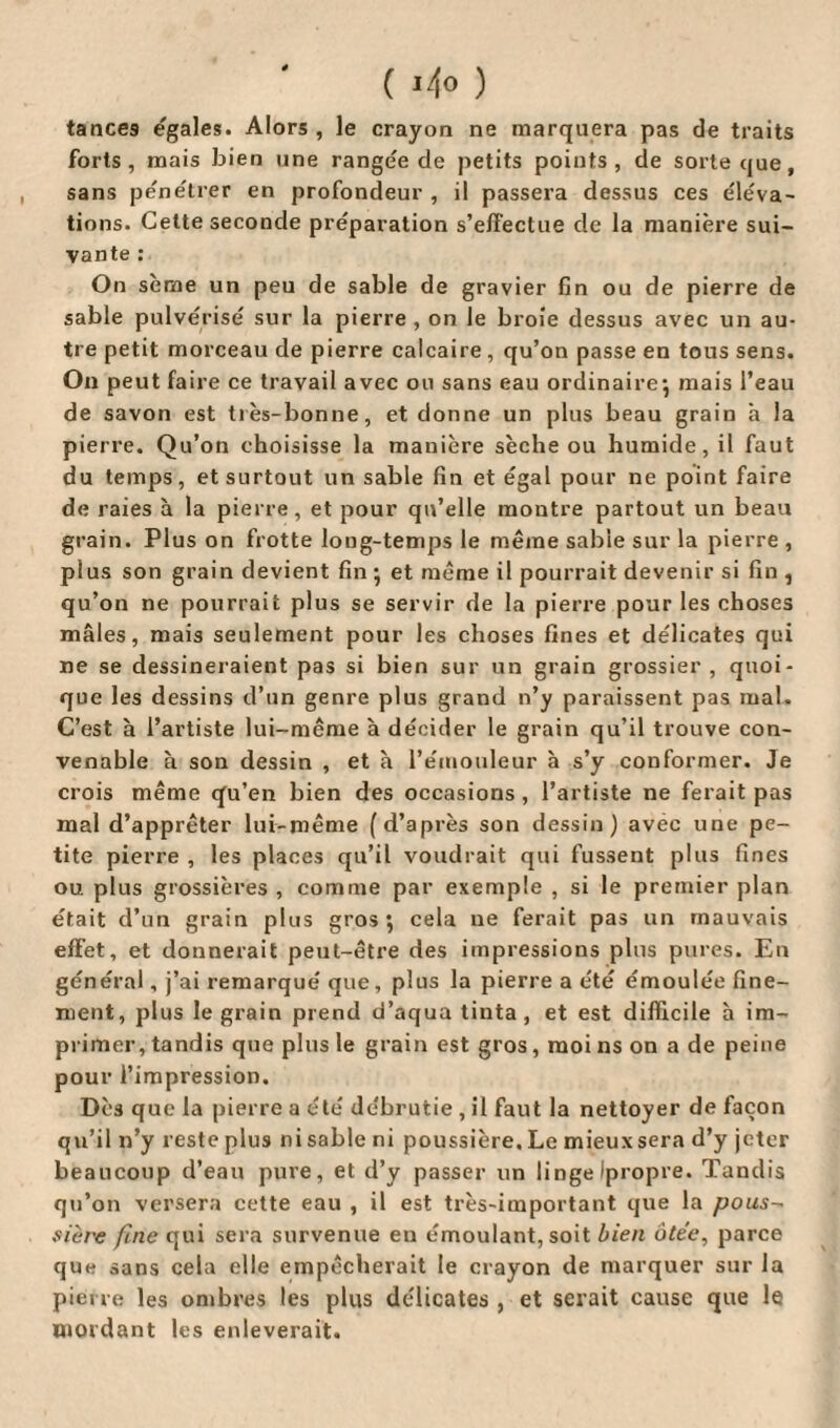 ( *4° ) tances egales. Alors , le crayon ne marquera pas de traits forts, mais bien une rangée de petits points, de sorte que, sans pénétrer en profondeur , il passera dessus ces éléva¬ tions. Celte seconde préparation s’effectue de la manière sui¬ vante : On sème un peu de sable de gravier fin ou de pierre de sable pulvérisé sur la pierre, on le broie dessus avec un au¬ tre petit morceau de pierre calcaire, qu’on passe en tous sens. On peut faire ce travail avec ou sans eau ordinaire-, mais l’eau de savon est très-bonne, et donne un plus beau grain à la pierre. Qu’on choisisse la manière sèche ou humide, il faut du temps, et surtout un sable fin et égal pour ne point faire de raies à la pierre, et pour qu’elle montre partout un beau grain. Plus on frotte long-temps le même sable sur la pierre , plus son grain devient fin \ et même il pourrait devenir si fin , qu’on ne pourrait plus se servir de la pierre pour les choses mâles, mais seulement pour les choses fines et délicates qui ne se dessineraient pas si bien sur un grain grossier, quoi¬ que les dessins d’un genre plus grand n’y paraissent pas mal. C’est à l’artiste lui-même à décider le grain qu’il trouve con¬ venable à son dessin , et à l’émouleur à s’y conformer. Je crois même cfu’en bien des occasions , l’artiste ne ferait pas mal d’apprêter lui-même (d’après son dessin ) avec une pe¬ tite pierre , les places qu’il voudrait qui fussent plus fines ou. plus grossières , comme par exemple , si le premier plan était d’un grain plus gros*, cela ne ferait pas un mauvais effet, et donnerait peut-être des impressions plus pures. En général, j’ai remarqué que, plus la pierre a été émoulée fine¬ ment, plus le grain prend d’aqua tinta, et est difficile à im¬ primer, tandis que plus le grain est gros, moi ns on a de peine pour l’impression. Dès que la pierre a été débrutie , il faut la nettoyer de façon qu’il n’y reste plus ni sable ni poussière. Le mieuxsera d’y jeter beaucoup d’eau pure, et d’y passer un linge ipropre. Tandis qu’on versera cette eau , il est très-important que la pous¬ siere fine qui sera survenue en émoulant, soit bien ôtée, parce que sans cela elle empêcherait le crayon de marquer sur la pierre les ombres les plus délicates , et serait cause que le mordant les enlèverait.