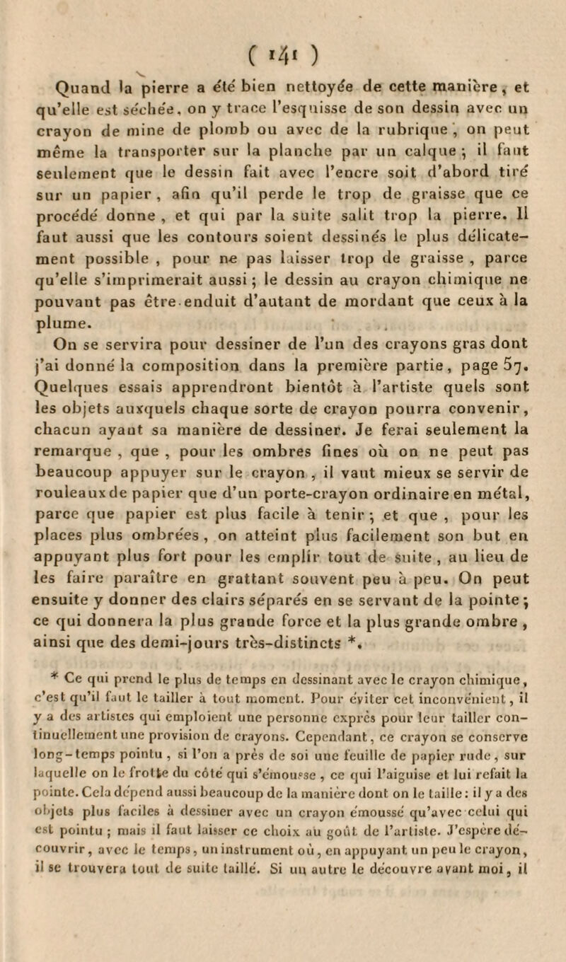 v Quand la pierre a été bien nettoyée de cette manière, et qu’elle est séchée, on y trace l’esquisse de son dessin avec un crayon de mine de plomb ou avec de la rubrique , on peut même la transporter sur la planche par un calque ; il faut seulement que le dessin fait avec l’encre soit d’abord tiré sur un papier , afin qu’il perde le trop de graisse que ce procédé donne , et qui par la suite salit trop la pierre. Il faut aussi que les contours soient dessinés le plus délicate¬ ment possible , pour ne pas laisser trop de graisse , parce qu’elle s’imprimerait aussi; le dessin au crayon chimique ne pouvaut pas être enduit d’autant de mordant que ceux à la plume. On se servira pour dessiner de l’un des crayons gras dont j’ai donné la composition dans la première partie, page 5^. Quelques essais apprendront bientôt à l’artiste quels sont les objets auxquels chaque sorte de crayon pourra convenir, chacun ayant sa manière de dessiner. Je ferai seulement la remarque , que , pour les ombres fines où on ne peut pas beaucoup appuyer sur le crayon , il vaut mieux se servir de rouleauxde papier que d’un porte-crayon ordinaire en métal, parce que papier est plus facile à tenir; et que , pour les places plus ombrées , on atteint plus facilement son but en appuyant plus fort pour les emplir tout de suite , au lieu de les faire paraître en grattant souvent peu à peu. On peut ensuite y donner des clairs séparés en se servant de la pointe ; ce qui donnera la plus grande force et la plus grande ombre , ainsi que des demi-jours très-distincts *. * Ce qui prend le plus de temps en dessinant avec le crayon chimique, c’est qu’il faut le tailler à tout moment. Pour éviter cet inconvénient, il y a des artistes qui emploient une personne exprès pour leur tailler con¬ tinuellement une provision de crayons. Cependant, ce crayon se conserve long-temps pointu , si l’on a près de soi une feuille de papier rude, sur laquelle on le frotte du côté qui s’émousse , ce qui l’aiguise et lui refait la pointe. Cela dépend aussi beaucoup de la manière dont on le taille : il y a des objets plus faciles à dessiner avec un crayon émoussé qu’avec celui qui est pointu ; mais il faut laisser ce choix au goût de l’artiste. J’espère dé¬ couvrir, avec le temps, un instrument où, en appuyant un peu le crayon, il se trouvera tout de suite taillé. Si un autre le découvre ayant moi, il