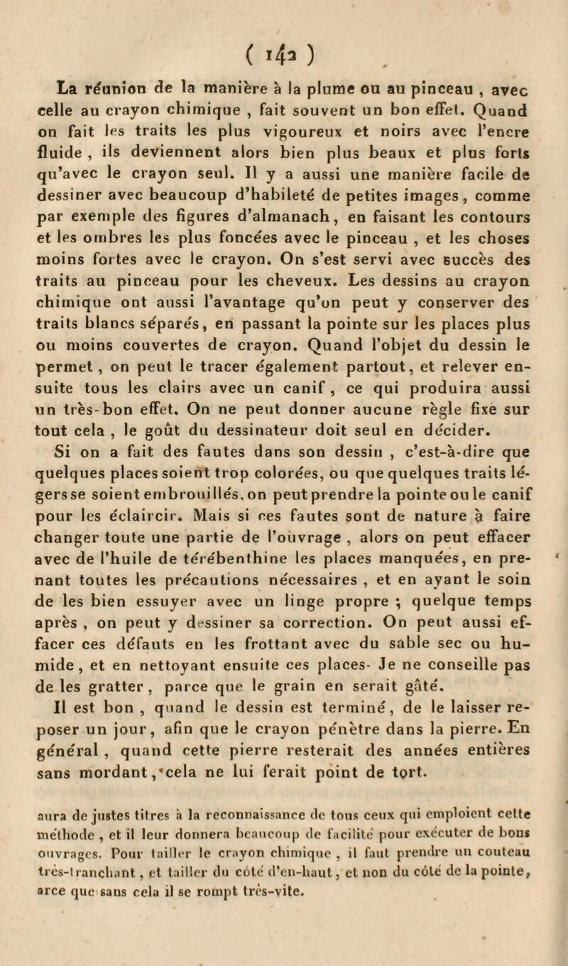 ( 1*> ) La réunion de la manière à la plume ou au pinceau , avec celle au crayon chimique , fait souvent un bon effet. Quand on fait les traits les plus vigoureux et noirs avec l’encre fluide , ils deviennent alors bien plus beaux et plus forts qu’avec le crayon seul. Il y a aussi une manière facile de dessiner avec beaucoup d’habileté de petites images, comme par exemple tles figures d’almanach, en faisant les contours et les ombres les plus foncées avec le pinceau , et les choses moins fortes avec le crayon. On s’est servi avec succès des traits au pinceau pour les cheveux. Les dessins au crayon chimique ont aussi l’avantage qu’on peut y conserver des traits blancs séparés, en passant la pointe sur les places plus ou moins couvertes de crayon. Quand l’objet du dessin le permet, on peut le tracer également partout, et relever en¬ suite tous les clairs avec un canif, ce qui produira aussi un très-bon effet. On ne peut donner aucune règle fixe sur tout cela , le goût du dessinateur doit seul en décider. Si on a fait des fautes dans son dessin , c’est-à-dire que quelques places soient trop colorées, ou que quelques traits lé- gersse soient embroui liés, on peut prendre la pointeoule canif pour les éclaircir. Mais si ces fautes sont de nature à faire changer toute une partie de l’ouvrage , alors on peut effacer avec de l’huile de térébenthine les places manquées, en pre¬ nant toutes les précautions nécessaires , et en ayant le soin de les bien essuyer avec un linge propre ; quelque temps après , on peut y dessiner sa correction. On peut aussi ef¬ facer ces défauts en les frottant avec du sable sec ou hu¬ mide, et en nettoyant ensuite ces places- Je ne conseille pas de les gratter, parce que le grain en serait gâté. Il est bon , quand le dessin est terminé, de le laisser re¬ poser un jour, afin que le crayon pénètre dans la pierre. En général , quand cette pierre resterait des années entières sans mordant,'cela ne lui ferait point de tort. aura de justes titres à la reconnaissance de tous ceux qui emploient celte méthode , et il leur donnera beaucoup de facilité pour exécuter de bons ouvrages. Pour tailler le crayon chimique , il faut prendre un couteau très-tranchant, et tailler du coté d’en-haut, et non du côté de la pointe, arce que sans cela il se rompt très-vite.
