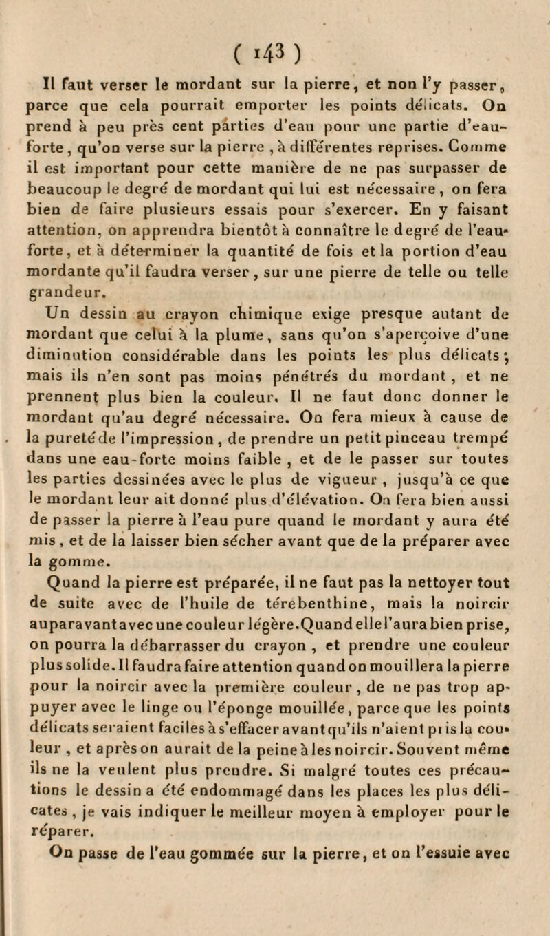 ( «43 ) Il faut verser le mordant sur la pierre, et non l’y passer, parce que cela pourrait emporter les points délicats. On prend à peu près cent parties d’eau pour une partie d’eau- forte, qu’on verse sur la pierre , à différentes reprises. Comme il est important pour cette manière de ne pas surpasser de beaucoup le degré de mordant qui lui est nécessaire, on fera bien de faire plusieurs essais pour s’exercer. En y faisant attention, on apprendra bientôt à connaître le degré de l’eau* forte, et à déterminer la quantité de fois et la portion d’eau mordante qu’il faudra verser , sur une pierre de telle ou telle grandeur. Un dessin au crayon chimique exige presque autant de mordant que celui à la plume, sans qu’on s’aperçoive d’une diminution considérable dans les points les plus délicats*, mais ils n’en sont pas moins péne'trés du mordant , et ne prennent plus bien la couleur. Il ne faut donc donner le mordant qu’au degré nécessaire. On fera mieux à cause de la puretéde l’impression, de prendre un petit pinceau trempé dans une eau-forte moins faible , et de le passer sur toutes les parties dessinées avec le plus de vigueur , jusqu’à ce que le mordant leur ait donné plus d’élévation. On fera bien aussi de passer la pierre à l’eau pure quand le mordant y aura été mis , et de la laisser bien sécher avant que de la préparer avec la gomme. Quand la pierre est préparée, il ne faut pas la nettoyer tout de suite avec de l’huile de térébenthine, mais la noircir auparavant avec une couleur légère.Quand elle l’aura bien prise, on pourra la débarrasser du crayon, et prendre une couleur plus solide. Il faudra faire attention quand on mouillera la pierre pour la noircir avec la première couleur, de ne pas trop ap¬ puyer avec le linge ou l’éponge mouillée, parce que les points délicats seraient facilesàs’effaceravantqu’ils n’aient pi isla cou* leur , et après on aurait de la peine à les noircir. Souvent même ils ne la veulent plus prendre. Si malgré toutes ces précau¬ tions le dessin a été endommagé dans les places les plus déli¬ cates , je vais indiquer le meilleur moyen à employer pour le réparer. On passe de l’eau gommée sur la pierre, et on l’essuie avec