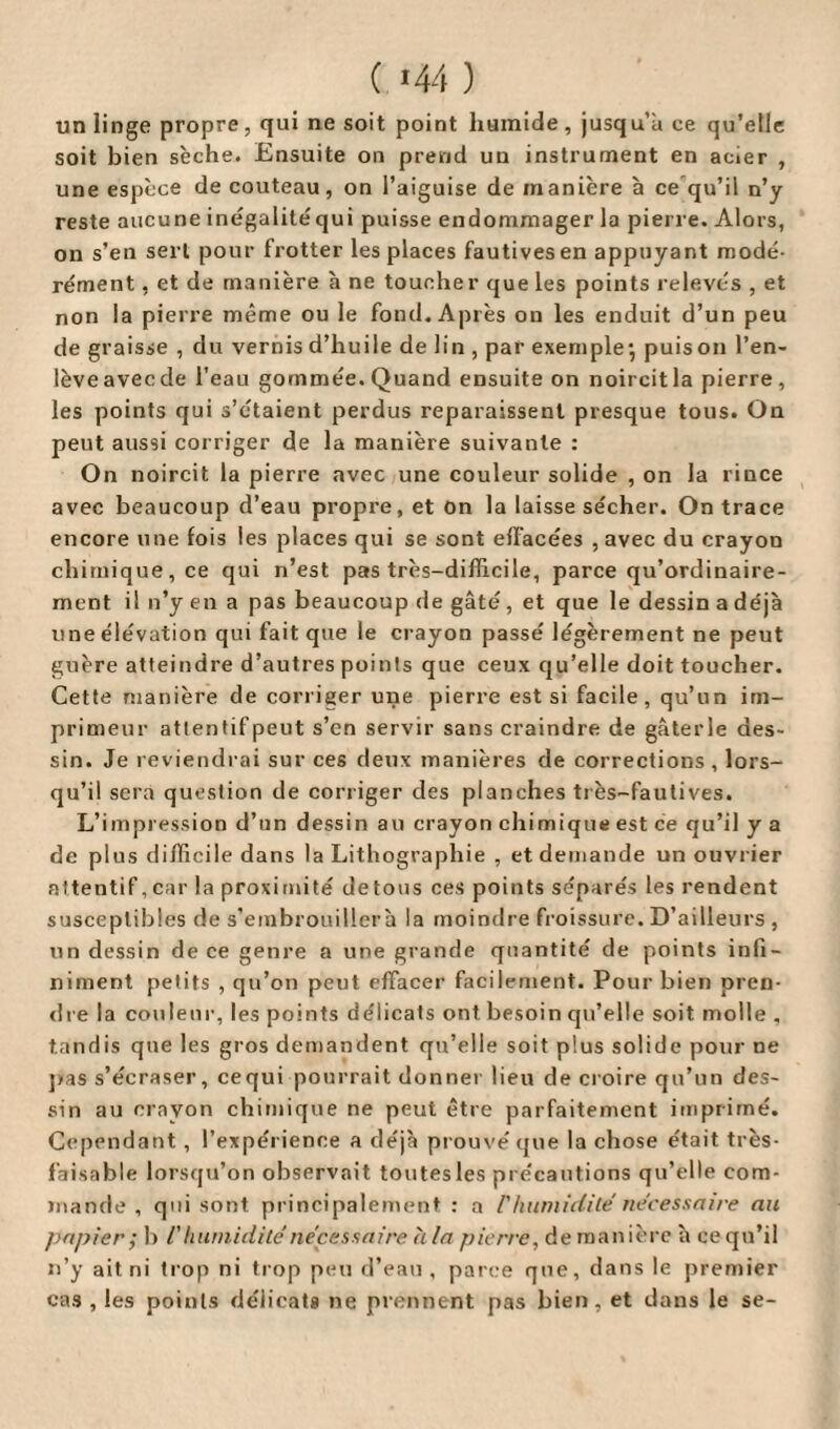( *44 ) un linge propre, qui ne soit point humide, jusqu’à ce qu’elle soit bien sèche. Ensuite on prend uu instrument en acier , une espèce de couteau, on l’aiguise de manière à ce qu’il n’y reste aucune inégalité qui puisse endommager la pierre. Alors, on s’en sert pour frotter les places fautives en appuyant modé¬ rément , et de manière à ne toucher que les points relevés , et non la pierre même ou le fond. Après on les enduit d’un peu de graisse , du vernis d’huile de lin , par exemple*, puis on l’en- lèveavecde l’eau gommée. Quand ensuite on noircitla pierre, les points qui s’étaient perdus reparaissent presque tous. On peut aussi corriger de la manière suivante : On noircit la pierre avec une couleur solide , on la rince avec beaucoup d’eau propre, et on la laisse sécher. On trace encore une fois les places qui se sont effacées , avec du crayon chimique, ce qui n’est pas très-difficile, parce qu’ordinaire- ment il n’y en a pas beaucoup de gâté, et que le dessin a déjà une élévation qui fait que le crayon passé légèrement ne peut guère atteindre d’autres points que ceux qu’elle doit toucher. Cette manière de corriger une pierre est si facile, qu’un im¬ primeur attentif peut s’en servir sans craindre de gâterie des¬ sin. Je reviendrai sur ces deux manières de corrections , lors¬ qu’il sera question de corriger des planches très-fautives. L’impression d’un dessin au crayon chimique est ce qu’il y a de plus difficile dans la Lithographie , et demande un ouvrier attentif, car la proximité detous ces points séparés les rendent susceptibles de s’embrouiller à la moindre froissure. D’ailleurs , un dessin de ce genre a une grande quantité de points infi¬ niment petits , qu’on peut effacer facilement. Pour bien pren¬ dre la couleur, les points délicats ont besoin qu’elle soit molle , tandis que les gros demandent qu’elle soit plus solide pour ne pas s’écraser, cequi-pourrait donner lieu de croire qu’un des¬ sin au crayon chimique ne peut être parfaitement imprimé. Cependant , l’expérience a déjà prouvé que la chose était très- faisable lorsqu’on observait toutes les précautions qu’elle com¬ mande , qui sont, principalement : a F humidité nécessaire au papier; b l'humidité nécessaire h la pierre, de manière à ce qu’il n’y ait ni trop ni trop peu d’eau, parce que, dans le premier cas , les points délicats ne prennent pas bien, et dans le se-
