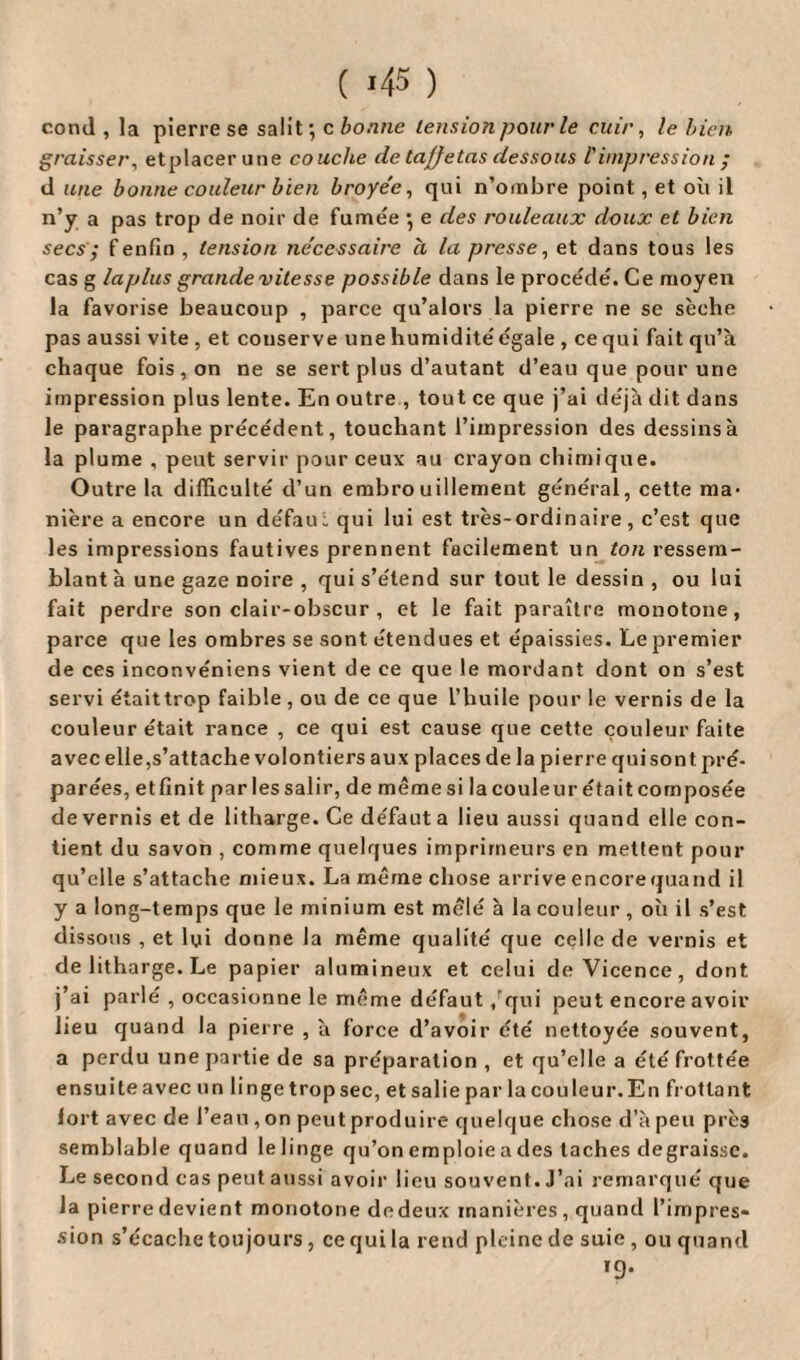 ( *45 ) cond , la pierre se salit; c bonne tension pour le cuir, le bien graisser, etplacer une couche de ta/Jetas dessous l'impression ; d une bonne couleur bien broyée, qui n’ombre point, et où il n’y a pas trop de noir de fumée ; e des rouleaux doux et bien secs; f enfin , tension nécessaire a la presse, et dans tous les cas g la plus grande vitesse possible dans le procédé. Ce moyen la favorise beaucoup , parce qu’alors la pierre ne se sèche pas aussi vite , et couserve une humidité égale , ce qui fait qu’à chaque fois , on ne se sert plus d’autant d’eau que pour une impression plus lente. En outre , tout ce que j’ai déjà dit dans le paragraphe précédent, touchant l’impression des dessins à la plume , peut servir pour ceux au crayon chimique. Outre la difficulté d’un embrouillement général, cette ma¬ nière a encore un de'fau: qui lui est très-ordinaire, c’est que les impressions fautives prennent facilement un ton ressem¬ blant à une gaze noire , qui s’étend sur tout le dessin , ou lui fait perdre son clair-obscur , et le fait paraître monotone, parce que les ombres se sont étendues et épaissies. Le premier de ces inconvéniens vient de ce que le mordant dont on s’est servi était trop faible , ou de ce que l’huile pour le vernis de la couleur était rance , ce qui est cause que cette couleur faite avec elle,s’attache volontiers aux places de la pierre qui sont pré¬ parées, etfinit par lessalir, de mêmesi la couleur était composée de vernis et de litharge. Ce défauta lieu aussi quand elle con¬ tient du savon , comme quelques imprimeurs en mettent pour qu’elle s’attache mieux. La même chose arrive encore quand il y a long-temps que le minium est mêlé à la couleur , où il s’est dissous , et lui donne la même qualité que celle de vernis et de litharge. Le papier alumineux et celui deVicence, dont, j’ai parlé , occasionne le même défaut qui peut encore avoir lieu quand la pierre , à force d’avoir été nettoyée souvent, a perdu une partie de sa préparation , et qu’elle a été frottée ensuite avec un linge trop sec, et salie par la cou leur. En frottant fort avec de l’eau , on peut produire quelque chose d’à peu près semblable quand le linge qu’on emploie a des taches dégraissé. Le second cas peut aussi avoir lieu souvent. J’ai remarqué que la pierre devient monotone dedeux manières , quand l’impres¬ sion s’écache toujours, ce qui la rend pleine de suie , ou quand T9*