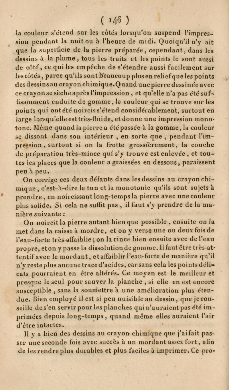 ( ) la couleur s’étend sur les côtés lorsqu’on suspend l’impres¬ sion pendant la nuit ou à l’heure de midi. Quoiqu’il n’y ait que la superficie de la pierre préparée, cependant, dans les dessins à la plume, tous les traits et les points le sont aussi de côté, ce qui les empêche de s’étendre aussi facilement sur les côtés , parce qu’ils sont beaucoup plus en relief que les points desdessinsau crayon chimique.Quand unepierre dessinée avec cecrayonsesècheaprèsl’impression , et qu’elle n’a pas été suf¬ fisamment enduite de gomme, la couleur qui se trouve sur les points qui ontété noircis s’étend considérablement, surtout en large lorsqu’elle est très-fluide, et donne une impression mono¬ tone. Même quand la pierre a été passée à la gomme, la couleur se dissout dans son intérieur , en sorte que , pendant l’im¬ pression , surtout si on la frotte grossièrement, la couche de préparation très-mince qui s’y trouve est enlevée , et tou¬ tes les places que la couleur a graissées en dessous, paraissent peu à peu. On corrige ces deux défauts dans les dessins au crayon chi¬ mique , c’est-à-dire le ton et la monotonie qu’ils sont sujets à prendre , en noircissant long temps la pierre avec une couleur plus solide. Si cela ne suffit pas , il faut s’y prendre de la ma¬ nière suivante : On noircit la pierre autant bien que possible , ensuite on la met dans la caisse à mordre, et on y verse une ou deux fois de l’eau-forte très-affaiblie -, on la rince bien ensuite avec de l’eau propre, et on y passe la dissolution de gomme. Il faut être très-at¬ tentif avec le mordant, et affaiblir l’eau-forte de manière qu’il n’y reste plus aucune trace d’acides, car sans cela les points déli¬ cats pourraient en être altérés. Ce moyen est le meilleur et presque le seul pour sauver la planche , si elle en est encore susceptible , sans la soumettre à une amélioration plus éten¬ due. bien employé il est si peu nuisible au dessin, que je con¬ seille de s’en servir pour les planches qui n’auraient pas été im - primées depuis long-temps, quand même elles auraient l’air d’être intactes. Il y a bien des dessins au crayon-chimique que j’ai fait pas¬ ser une seconde fois avec succès à un mordant assez fort, afin de les rendre plus durables et plus faciles à imprimer. Ce pro*