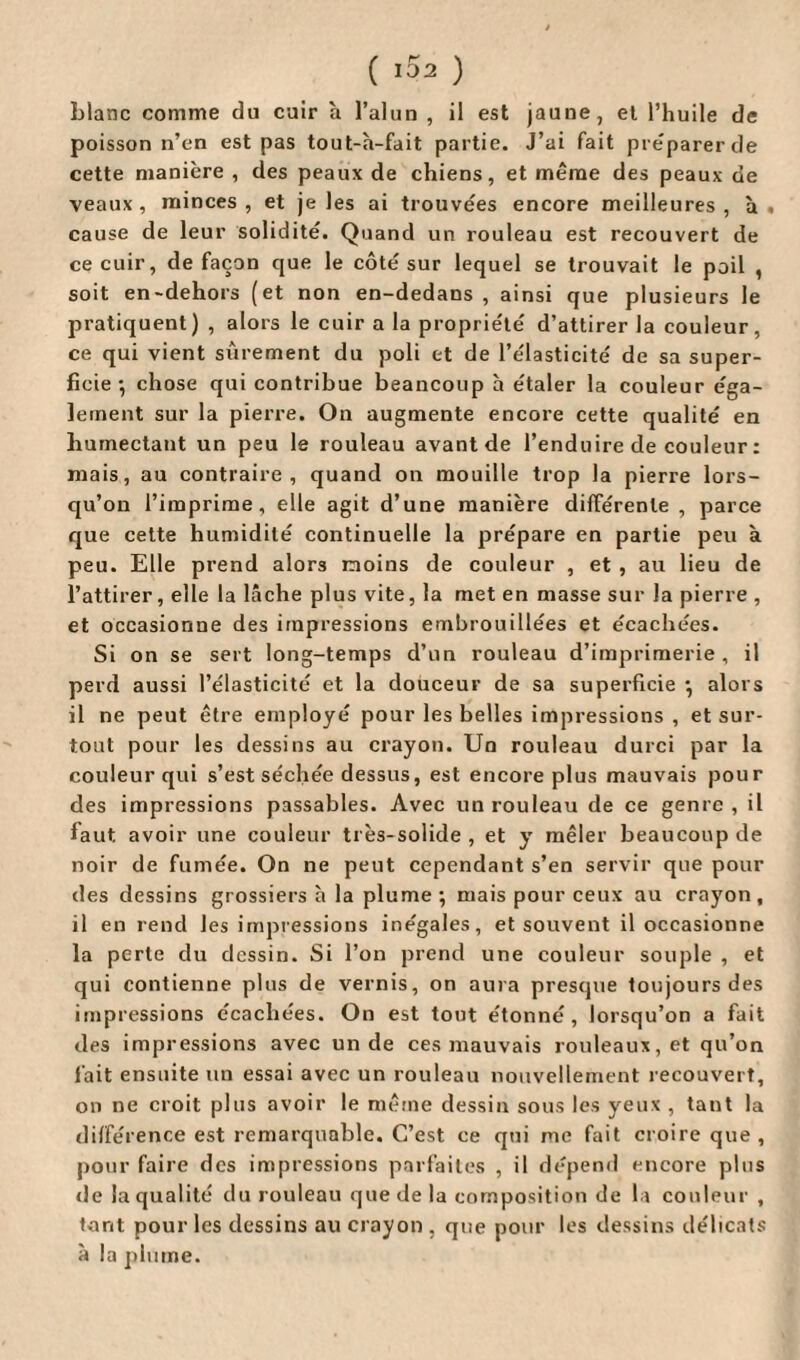 (153 ) Liane comme du cuir à l’alun , il est jaune, et l’huile de poisson n’en est pas tout-h-fait partie. J’ai fait préparer de cette manière , des peaux de chiens, et même des peaux de veaux, minces, et je les ai trouvées encore meilleures, h. cause de leur solidité. Quand un rouleau est recouvert de ce cuir, de façon que le côté sur lequel se trouvait le poil , soit en-dehors (et non en-dedans, ainsi que plusieurs le pratiquent) , alors le cuir a la propriété d’attirer la couleur, ce qui vient sûrement du poli et de l’élasticité de sa super¬ ficie-, chose qui contribue beancoup h étaler la couleur éga¬ lement sur la pierre. On augmente encore cette qualité en humectant un peu le rouleau avant de l’enduire de couleur : mais, au contraire, quand on mouille trop la pierre lors¬ qu’on l’imprime, elle agit d’une manière différente , parce que cette humidité continuelle la prépare en partie peu à peu. Elle prend alors moins de couleur , et , au lieu de l’attirer, elle la lâche plus vite, la met en masse sur la pierre , et occasionne des impressions embrouillées et écachées. Si on se sert long-temps d’un rouleau d’imprimerie, il perd aussi l’élasticité et la douceur de sa superficie •, alors il ne peut être employé pour les belles impressions , et sur¬ tout pour les dessins au crayon. Un rouleau durci par la couleur qui s’est séchée dessus, est encore plus mauvais pour des impressions passables. Avec un rouleau de ce genre , il faut avoir une couleur très-solide, et y mêler beaucoup de noir de fumée. On ne peut cependant s’en servir que pour des dessins grossiers h la plume ; mais pour ceux au crayon , il en rend les impressions inégales, et souvent il occasionne la perle du dessin. Si l’on prend une couleur souple , et qui contienne plus de vernis, on aura presque toujours des impressions écachées. On est tout étonné, lorsqu’on a fait des impressions avec un de ces mauvais rouleaux, et qu’on fait ensuite un essai avec un rouleau nouvellement recouvert, on ne croit plus avoir le même dessin sous les yeux , tant la différence est remarquable. C’est ce qui me fait croire que , pour faire des impressions parfaites , il dépend encore plus de la qualité du rouleau que de la composition de la couleur , tant pour les dessins au crayon , que pour les dessins délicats à la plume.