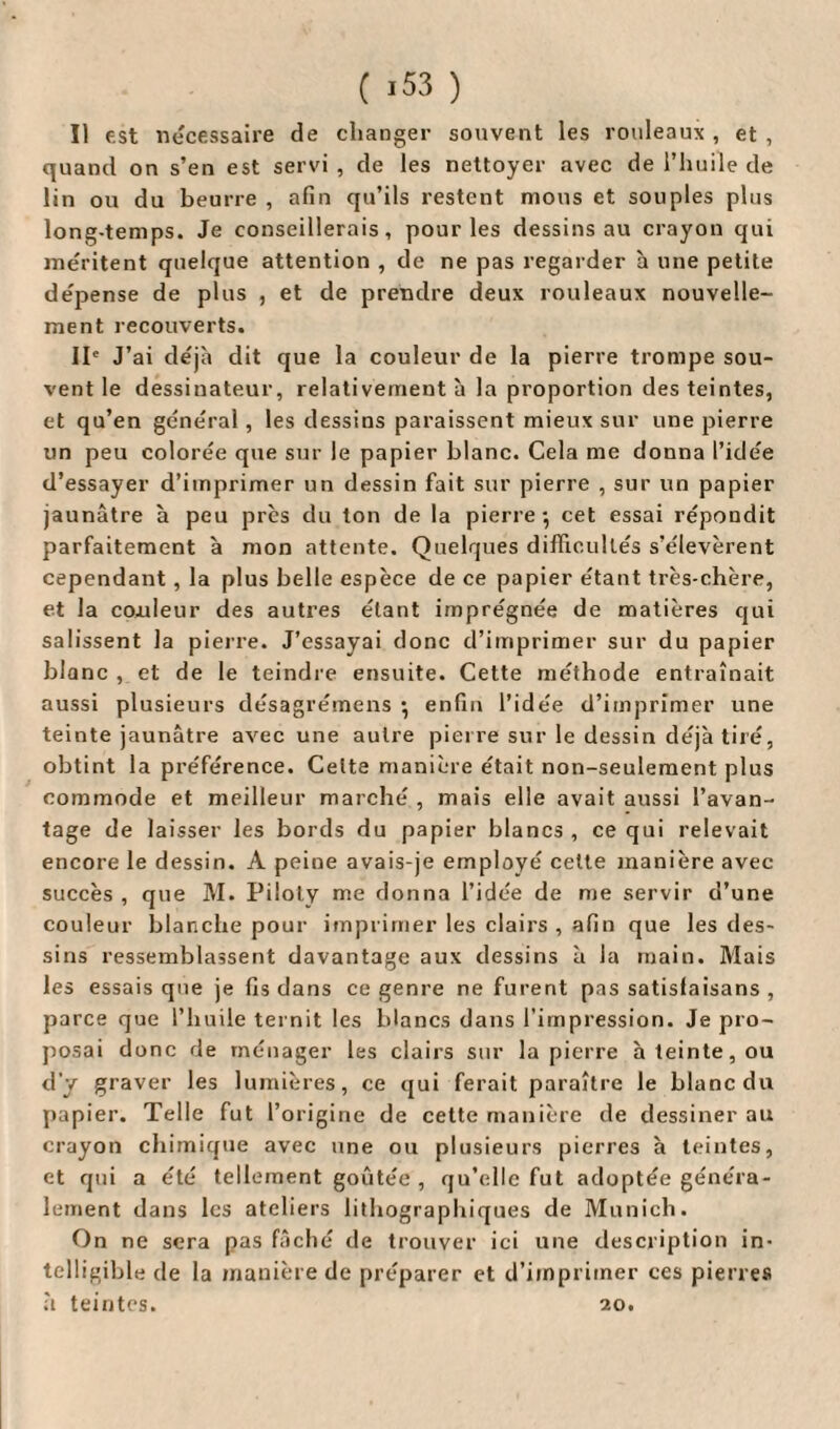 Il est necessaire de changer souvent les rouleaux , et , quand on s’en est servi , de les nettoyer avec de l’huile de lin ou du beurre , afin qu’ils restent mous et souples plus long-temps. Je conseillerais, pour les dessins au crayon qui méritent quelque attention , de ne pas regarder h une petite dépense de plus , et de prendre deux rouleaux nouvelle¬ ment recouverts. IIe J’ai déjà dit que la couleur de la pierre trompe sou¬ vent le dessinateur, relativement à la proportion des teintes, et qu’en général, les dessins paraissent mieux sur une pierre un peu colorée que sur le papier blanc. Cela me donna l’idée d’essayer d’imprimer un dessin fait sur pierre , sur un papier jaunâtre à peu près du ton de la pierre-, cet essai répondit parfaitement à mon attente. Quelques difficultés s’élevèrent cependant , la plus belle espèce de ce papier étant très-chère, et la coxileur des autres étant imprégnée de matières qui salissent la pierre. J’essayai donc d’imprimer sur du papier blanc , et de le teindre ensuite. Cette méthode entraînait aussi plusieurs désagrémens -, enfin l'idée d’imprimer une teinte jaunâtre avec une autre pierre sur le dessin déjà tiré, obtint la préférence. Celte manière était non-seulement plus commode et meilleur marché , mais elle avait aussi l’avan¬ tage de laisser les bords du papier blancs, ce qui relevait encore le dessin. A peine avais-je employé cette manière avec succès , que M. Piloly me donna l’idée de me servir d’une couleur blanche pour imprimer les clairs , afin que les des¬ sins ressemblassent davantage aux dessins à la main. Mais les essais que je fis dans ce genre ne furent pas satisfaisans , parce que l’huile ternit les blancs dans l’impression. Je pro¬ posai donc de ménager les clairs sur la pierre à teinte, ou d'y graver les lumières, ce qui ferait paraître le blanc du papier. Telle fut l’origine de cette manière de dessiner au crayon chimique avec une ou plusieurs pierres à teintes, et qui a été tellement goûtée , qu’elle fut adoptée généra¬ lement dans les ateliers lithographiques de Munich. On ne sera pas fâché de trouver ici une description in¬ telligible de la manière de préparer et d’imprimer ces pierres à teintes. 20.