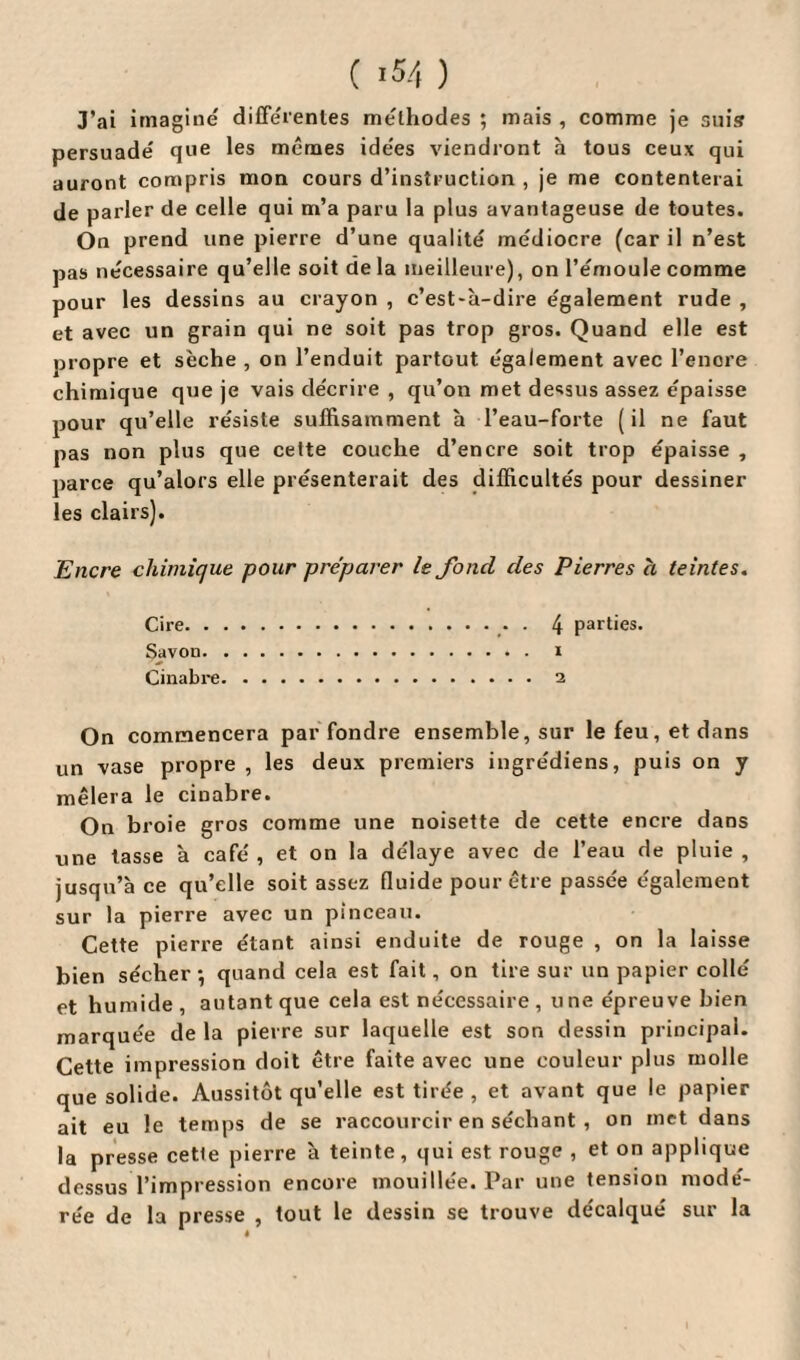 J’ai imagine différentes méthodes ; mais , comme je suis persuadé que les mêmes idées viendront à tous ceux qui auront compris mon cours d’instruction , je me contenterai de parler de celle qui m’a paru la plus avantageuse de toutes. On prend une pierre d’une qualité médiocre (car il n’est pas nécessaire qu’elle soit de la meilleure), on l’émoule comme pour les dessins au crayon , c’est-à-dire également rude , et avec un grain qui ne soit pas trop gros. Quand elle est propre et sèche , on l’enduit partout également avec l’encre chimique que je vais décrire , qu’on met dessus assez épaisse pour qu’elle résiste suffisamment à l’eau-forte (il ne faut pas non plus que cette couche d’encre soit trop épaisse , parce qu’alors elle présenterait des difficultés pour dessiner les clairs). Encre chimique pour préparer le fond des Pierres h teintes. Cire.. . 4 parties. Savon. i Cinabre.2 On commencera par fondre ensemble, sur le feu, et dans un vase propre , les deux premiers ingrédiens, puis on y mêlera le cinabre. On broie gros comme une noisette de cette encre dans une tasse à café , et on la délaye avec de l’eau de pluie , jusqu’à ce qu’elle soit assez fluide pour être passée également sur la pierre avec un pinceau. Cette pierre étant ainsi enduite de rouge , on la laisse bien sécher-, quand cela est fait, on tire sur un papier collé et humide, autant que cela est nécessaire , u ne épreuve bien marquée de la pierre sur laquelle est son dessin principal. Cette impression doit être faite avec une couleur plus molle que solide. Aussitôt qu’elle est tirée , et avant que le papier ait eu le temps de se raccourcir en séchant , on met dans la presse cette pierre à teinte, qui est rouge , et on applique dessus l’impression encore mouillée. Par une tension modé¬ rée de la presse , tout le dessin se trouve décalqué sur la