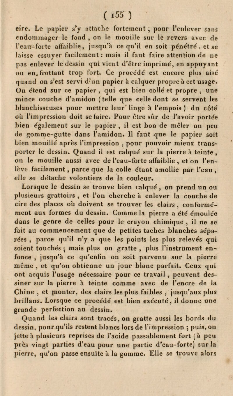 ( >55 ) cire. Le papier s’y attache fortement , pour l’enlever sans endommager le fond , on le mouille sur le revers avec de l’eau-forte affaiblie, jusqu’à ce qu’il en soit pénétré, et se laisse essuyer facilement: mais il faut faire attention de ne pas enlever le dessin qui vient d’être imprimé, en appuyant ou eu. frottant trop fort. Ce procédé est encore plus aisé quand on s’est servi d’un papier à calquer propre à cet usage. On étend sur ce papier , qui est bien collé et propre , une mince couche d’amidon (telle que celle dout se servent les blanchisseuses pour mettre leur' linge à l’empois ) du côté où l’impression doit se faire. Pour être sûr de l’avoir portée bien également sur le papier , il est bon de mêler un peu de gomme-gutte dans l’amidon. 11 faut que le papier soit bien mouillé après l’impression , pour pouvoir mieux trans¬ porter le dessin. Quand il est calqué sur la pierre à teinte, on le mouille aussi avec de l’eau-forte affaiblie , et on l’en- Jève facilement, parce que la colle étant amollie par l’eau, elle se détache volontiers de la couleur. Lorsque le dessin se trouve bien calqué, on prend un ou plusieurs grattoirs , et l’on cherche à enlever la couche de cire des places où doivent se trouver les clairs, conformé¬ ment aux formes du dessin. Comme la pierre a été émoulée dans le genre de celles pour le crayon chimique , il ne sc fait au commencement que de petites taches blanches sépa¬ rées , parce qu’il n’y a que les points les plus relevés qui soient touchés -, mais plus on gratte , plus l’instrument en¬ fonce , jusqu’à ce qu’enfin on soit parvenu sur la pierre même , et qu’on obtienne un jour blanc parfait. Ceux qui ont acquis l’usage nécessaire pour ce travail , peuvent des¬ siner sur la pierre à teinte comme avec de l’encre de la Chine , et monter, des clairs les plus faibles , jusqu’aux plus brillans. Lorsque ce procédé est bien exécuté, il donne une grande perfection au dessin. Quand les clairs sont tracés, on gratte aussi les bords du dessin, pour qu’ils restent blancs lors de l’impression •, puis, on jette à plusieurs reprises de l’acide passablement fort (à peu près vingt parties d’eau pour une partie d’eau-forte) sur la pierre, qu’on passe ensuite à la gomme. Elle se trouve alors