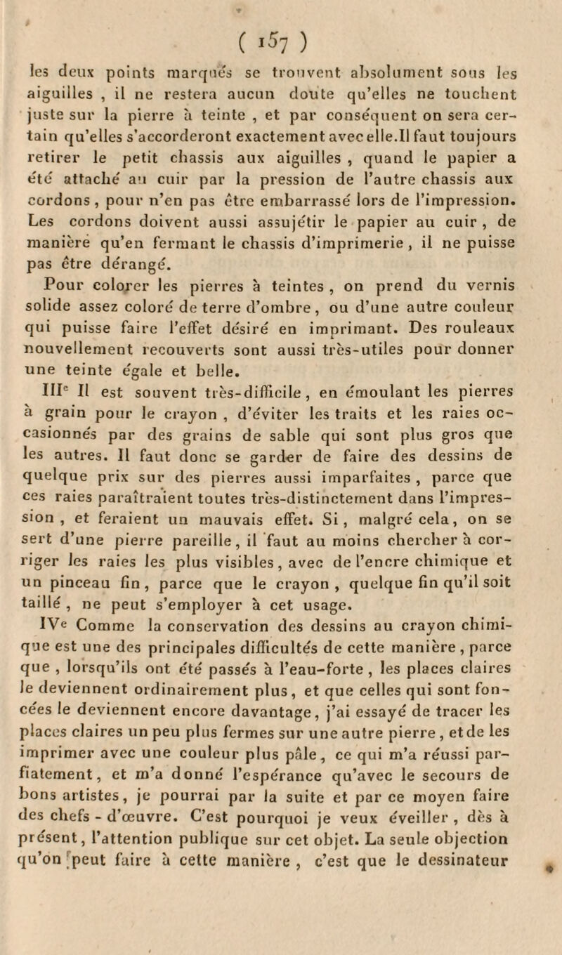 les deux points marques se trouvent absolument sous les aiguilles , il ne restera aucun cloute qu’elles ne touchent juste sur la pierre à teinte , et par conséquent on sera cer¬ tain qu’elles s’accorderont exactement avecelle.il faut toujours retirer le petit châssis aux aiguilles , quand le papier a été attaché au cuir par la pression de l’autre châssis aux cordons , pour n’en pas être embarrassé lors de l’impression. Les cordons doivent aussi assujétir le papier au cuir , de manière qu’en fermant le châssis d’imprimerie , il ne puisse pas être dérangé. Pour colorer les pierres à teintes , on prend du vernis solide assez coloré de terre d’ombre , ou d’une autre couleur qui puisse faire l’effet désiré en imprimant. Des rouleaux nouvellement recouverts sont aussi très-utiles pour donner une teinte égale et belle. IIP II est souvent très-difficile, en émoulant les pierres a grain pour le crayon , d’éviter les traits et les raies oc¬ casionnés par des grains de sable qui sont plus gros que les autres. Il faut donc se garder de faire des dessins de quelque prix sur des pierres aussi imparfaites , parce que ces raies paraîtraient toutes très-distinctement dans l’impres¬ sion , et feraient un mauvais effet. Si, malgré cela, on se sert d’une pierre pareille, il faut au moins cherchera cor¬ riger les raies les plus visibles, avec de l’encre chimique et un pinceau fin, parce que le crayon, quelque fin qu’il soit taillé , ne peut s’employer à cet usage. IVe Comme la conservation des dessins au crayon chimi¬ que est une des principales difficultés de cette manière , parce que , lorsqu’ils ont été passés à l’eau-forte, les places claires le deviennent ordinairement plus, et que celles qui sont fon¬ cées le deviennent encore davantage, j’ai essayé de tracer les places claires un peu plus fermes sur une autre pierre, et de les imprimer avec une couleur plus pâle, ce qui m’a réussi par- fiatement, et m’a donné l’espérance qu’avec le secours de bons artistes, je pourrai par la suite et par ce moyen faire des chefs - d’œuvre. C’est pourquoi je veux éveiller , dès à présent, l’attention publique sur cet objet. La seule objection qu’on peut faire à cette manière, c’est que le dessinateur