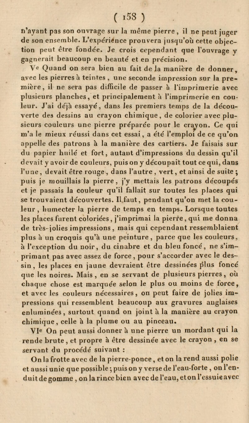 ( -53 ) n’ayant pas son ouvrage sur la même pierre , il ne peut juger de sou ensemble. L’expérience prouvera jusqu’où cette objec¬ tion peut être fondée. Je crois cependant que l'ouvrage y gagnerait beaucoup en beauté et en précision. Ve Quand on sera bien au fait de la manière de donner, avec les pierres à teintes , une seconde impression sur la pre¬ mière, il ne sera pas difficile de passer à l’imprimerie avec plusieurs planches, et principalement à l’imprimerie en cou¬ leur. J’ai déjà essayé, dans les premiers temps de la décou¬ verte deâ dessins au crayon chimique, de colorier avec plu¬ sieurs couleurs une pierre préparée pour le crayon. Ce qui m’a le mieux réussi dans cet essai, a été l’emploi de ce qu’on appelle des patrons à la manière des cartiers. Je faisais sur du papier huilé et fort, autant d’impressions du dessin qu’il devait y avoir de couleurs, puis on y découpait tout ce qui, dans l’u ne , devait être rouge , dans l’autre , vert, et ainsi de suite \ puis je mouillais la pierre, j’y mettais les patrons découpés et je passais la couleur qu’il fallait sur toutes les places qui se trouvaient découvertes. Il faut, pendant qu’on met la cou¬ leur, humecter la pierre de temps en temps. Lorsque toutes les places furent coloriées , j’imprimai la pierre , qui me donna de très- jolies impressions, mais qui cependant ressemblaient plus b un croquis qu’à une peinture, parce que les couleurs, à l’exception du noir, du cinabre et du bleu foncé, ne s’im¬ primant pas avec assez de force, pour s’accorder avec le des¬ sin, les places en jaune devraient être dessinées plus foncé que les noires. Mais, en se servant de plusieurs pierres, où chaque chose est marquée selon le plus ou moins de force, et avec les couleurs nécessaires, on peut faire de jolies im¬ pressions qui ressemblent beaucoup aux gravures anglaises enluminées, surtout quand on joint à la manière au crayon chimique, celle à la plume ou au pinceau. VIe On peut aussi donner à une pierre un mordant qui la rende brute, et propre à être dessinée avec le crayon , en se servant du procédé suivant : On la frotte avec de la pierre-ponce, et on la rend aussi polie et aussi unie que possible -, puis on y verse de l’eau-forte , on l’en> duit de gomme , on larincebien avecdel’eau,etonl’essuieavec