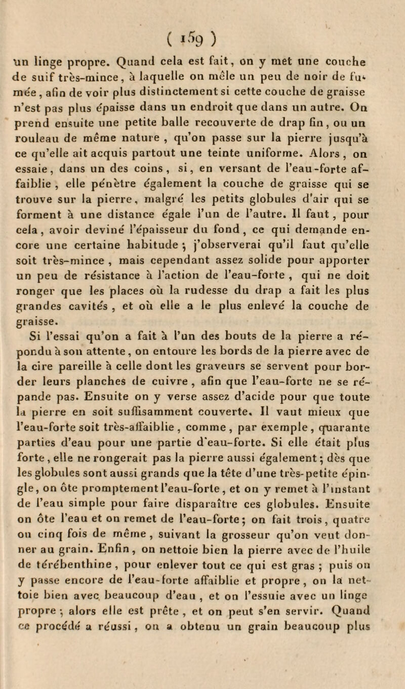 ( ) Un linge propre. Quand cela est fait, on y met une couche de suif très-mince, à laquelle on mêle un peu de noir de fu<- me'e, afin de voir plus distinctement si cette couche de graisse n’est pas plus épaisse dans un endroit que dans un autre. On prend ensuite une petite balle recouverte de drap fin, ou un rouleau de même nature , qu’on passe sur la pierre jusqu’à ce qu’elle ait acquis partout une teinte uniforme. Alors, on essaie, dans un des coins, si, en versant de l’eau-forte af¬ faiblie , elle pénètre également la couche de graisse qui se trouve sur la pierre, malgré les petits globules d'air qui se forment à une distance égale l’un de l’autre. Il faut , pour cela, avoir deviné l’épaisseur du fond, ce qui demande en¬ core une certaine habitude •, j’observerai qu’il faut qu’elle soit très-mince , mais cependant assez solide pour apporter un peu de résistance à l’action de l’eau-forte , qui ne doit ronger que les places où la rudesse du drap a fait les plus grandes cavités , et où elle a le plus enlevé la couche de graisse. Si l’essai qu’on a fait à l’un des bouts de la pierre a ré¬ pondu à son attente, on entoure les bords de la pierre avec de la cire pareille à celle dont les graveurs se servent pour bor¬ der leurs planches de cuivre , afin que l’eau-fortc ne se ré¬ pande pas. Ensuite on y verse assez d’acide pour que toute la pierre en soit suffisamment couverte. Il vaut mieux que l’eau-forte soit très-alfaiblie , comme, par exemple, quarante parties d’eau pour une partie d’eau-forte. Si elle était plus forte , elle ne rongerait pas la pierre aussi également ; dès que les globules sont aussi grands que la tête d’une très-petite épin¬ gle, on ôte promptement l’eau-forte, et on y remet à l’instant de l’eau simple pour faire disparaître ces globules. Ensuite on ôte l’eau et on remet de l’eau-forte; on fait trois, quatre on cinq fois de même , suivant la grosseur qu’on veut don¬ ner au grain. Enfin, on nettoie bien la pierre avec de l’huile de térébenthine , pour enlever tout ce qui est gras ; puis on y passe encore de l’eau-forte affaiblie et propre, on la net¬ toie bien avec beaucoup d’eau , et on l’essuie avec un linge propre ; alors elle est prête , et on peut s’en servir. Quand ce procédé a réussi , ou a obtenu un grain beaucoup plus