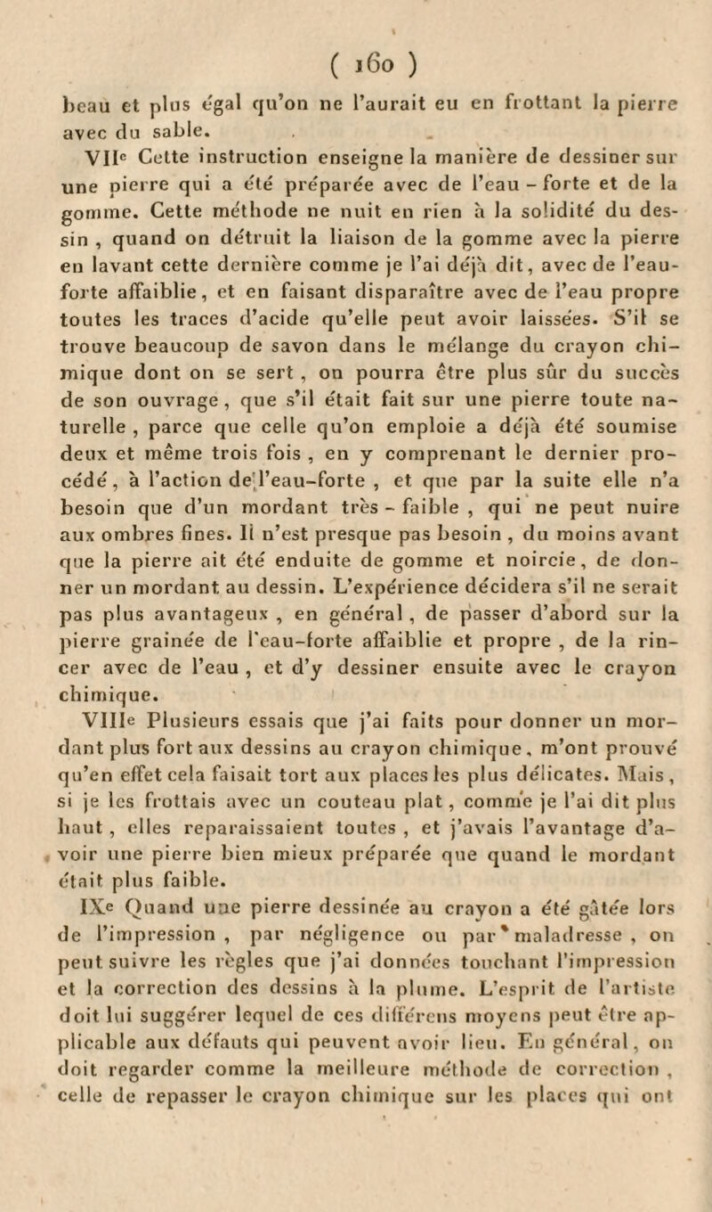 beau et plus egal qu’on ne l’aurait eu en frottant la pierre avec du sable. VIIe Cette instruction enseigne la manière de dessiner sur une pierre qui a été préparée avec de l’eau - forte et de la gomme. Cette me'thode ne nuit en rien à la solidité du des¬ sin , quand on détruit la liaison de la gomme avec la pierre en lavant cette dernière comme je l’ai déjà dit, avec de l’eau- forte affaiblie, et en faisant disparaître avec de l’eau propre toutes les traces d’acide qu’elle peut avoir laissées. S’il se trouve beaucoup de savon dans le mélange du crayon chi¬ mique dont on se sert , on pourra être plus sûr du succès de son ouvrage, que s’il était fait sur une pierre toute na¬ turelle , parce que celle qu’on emploie a déjà été soumise deux et même trois fois , en y comprenant le dernier pro¬ cédé, à l’action de l’eau-forte , et que par la suite elle n’a besoin que d’un mordant très - faible , qui ne peut nuire aux ombres fines. Il n’est presque pas besoin , du moins avant que la pierre ait été enduite de gomme et noircie, de don¬ ner un mordant au dessin. L’expérience décidera s’il ne serait pas plus avantageux , en général , de passer d’abord sur la pierre grainée de l'eau-forte affaiblie et propre , de la rin¬ cer avec de l’eau , et d’y dessiner ensuite avec le crayon chimique. Ville Plusieurs essais que j’ai faits pour donner un mor¬ dant plus fort aux dessins au crayon chimique, m’ont prouvé qu’en effet cela faisait tort aux places les plus délicates. Mais, si je les frottais avec un couteau plat, comme je l’ai dit plus haut , elles reparaissaient toutes , et j’avais l’avantage d’a¬ voir une pierre bien mieux préparée que quand le mordant était plus faible. IXe Quand une pierre dessinée au crayon a été gâtée lors de l’impression, par négligence ou par * maladresse , on peut suivre les règles que j’ai données touchant l’impression et la correction des dessins à la plume. L’esprit de l’artiste doit lui suggérer lequel de ces différons moyens peut être ap¬ plicable aux défauts qui peuvent avoir lieu. En général, on doit regarder comme la meilleure méthode de correction , celle de repasser le crayon chimique sur les places qui on*