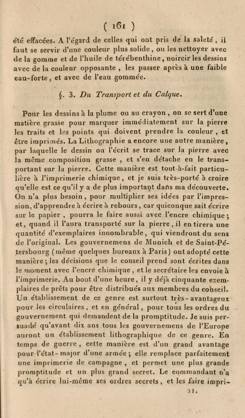 ( rôl ) été effacées. A l’égard de celles qui ont pris de la saleté , il faut se servir d’une couleur plus solide, ou les nettoyer avec de la gomme et de l’huile de térébenthine, noircir les dessins avec de la couleur opposante , les passer après à une faible eau-forte, et avec de l’eau gommée. §. 3. Du Transport et du Calc/ue. Pour les dessins à la plume ou au crayon , on se sert d’une matière grasse pour marquer immédiatement sur la pierre les traits et les points qui doivent prendre la couleur , et être imprimés. La Lithographie a encore une autre manière, par laquelle le dessin ou l’écrit se trace sur la pierre avec la même composition grasse , et s’en détache en le trans¬ portant sur la pierre. Cette manière est tout à-fait particu¬ lière à l’imprimerie chimique, et je suis très-porté à croire qu’elle est ce qu’il y a de plus important dans ma découverte. On n’a plus besoin , pour multiplier ses idées par l’impres¬ sion, d’apprendre à écrire à rebours , car quiconque sait écrire sur le papier , pourra le faire aussi avec l’encre chimique 5 et, quand il l’aura transporté sur la pierre, il en tirera une quantité d’exemplaires innombrable, qui viendront du sens de l’original. Les gouvernemens de Munich et de Saint-Pé¬ tersbourg (même quelques bureaux à Paris) ont adopté cette manière; les décisions que le conseil prend sont écrites dans le moment avec l’encre chimique , et le secrétaire les envoie à l’imprimerie. Au bout d’une heure, il y déjà cinquante exem¬ plaires de prêts pour être distribués aux membres du conseil. Un établissement de ce genre est surtout très-avantageux pour les circulaires, et en général, pour tous les ordres du gouvernement qui demandent de la promptitude. Je suis per¬ suadé qu’avant dix ans tous les gouvernemens de l’Europe auront un établissement lithographique de ce genre. En temps de guerre , cette manière est d’un grand avantage pour l’état-major d’une armée; elle remplace parfaitement une imprimerie de campagne , et permet une plus grande promptitude et un plus grand secret. Le commandant n’a qu’à écrire lui-même ses ordres secrets, et les faire impri- 21.