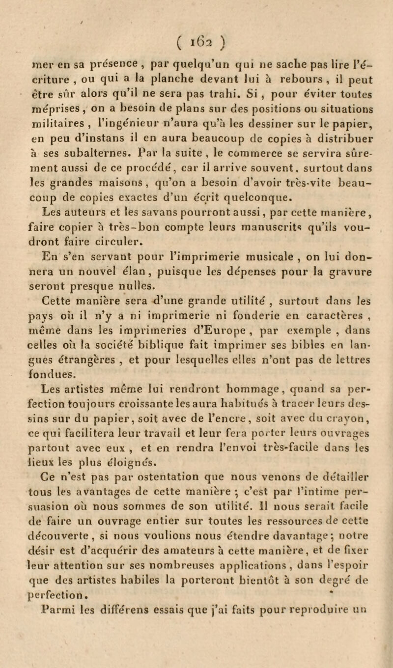 ( 102 ) mer en sa présence , par quelqu’un qui ne sache pas lire l’é¬ criture , ou qui a la planche devant lui h rebours , il peut être sûr alors qu’il ne sera pas trahi. Si , pour éviter toutes méprises, on a besoin de plans sur des positions ou situations militaires , l’ingénieur n’aura qu’à les dessiner sur le papier, en peu d’instans il en aura beaucoup de copies à distribuer à ses subalternes. Par la suite , le commerce se servira sûre¬ ment aussi de ce procédé, car il arrive souvent, surtout dans les grandes maisons, qu’on a besoin d’avoir très-vite beau¬ coup de copies exactes d’un écrit quelconque. Les auteurs et les savans pourront aussi, par cette manière, faire copier à très-bon compte leurs manuscrits qu’ils vou¬ dront faire circuler. En s’en servant pour l’imprimerie musicale , on lui don¬ nera un nouvel élan, puisque les dépenses pour la gravure seront presque nulles. Cette manière sera d’une grande utilité , surtout dans les pays oh il n’y a ni imprimerie ni fonderie en caractères , même dans les imprimeries d’Europe , par exemple , dans celles oh la société biblique fait imprimer ses bibles en lan¬ gues étrangères , et pour lesquelles elles n’ont pas de lettres fondues. Les artistes même lui rendront hommage, quand sa per¬ fection toujours croissante les aura habitués à tracer leurs des¬ sins sur du papier, soit avec de l’encre, soit avec du crayon, ce qui facilitera leur travail et leur fera porter leurs ouvrages partout avec eux , et en rendra l’envoi très-facile dans les lieux les plus éloignés. Ce n’est pas par ostentation que nous venons de détailler tous les avantages de cette manière •, c’est par l’intiine per¬ suasion oh nous sommes de son utilité. 11 nous serait facile de faire un ouvrage entier sur toutes les ressources de cette découverte, si nous voulions nous étendre davantage ; notre désir est d’acquérir des amateurs à cette manière, et de fixer leur attention sur ses nombreuses applications, dans l’espoir que des artistes habiles la porteront bientôt à son degré de perfection. Parmi les différons essais que j’ai faits pour reproduire un