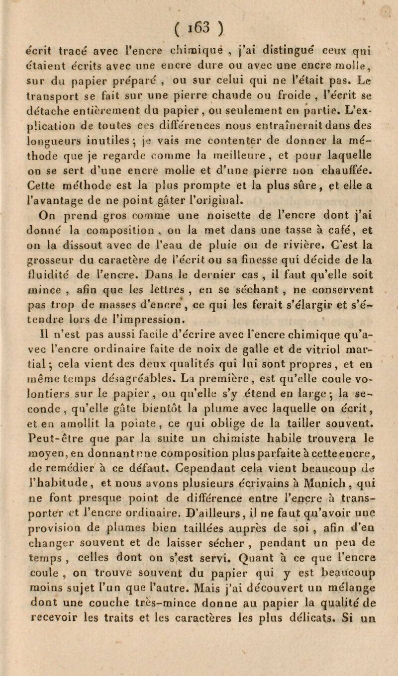 écrit tracé avec l’encre chimique , j’ai distingué ceux qui étaient écrits avec une encre dure ou avec une encre molle, sur du papier préparé , ou sur celui qui ne l’était pas. Le transport se fait sur une pierre chaude ou froide , l’écrit se détache entièrement du papier, ou seulement en partie. L’ex- p'.ication de toutes ces différences nous entraînerait dans des longueurs inutiles; je vais me contenter de donner la mé¬ thode que je regarde comme la meilleure, et pour laquelle on se sert d’une encre molle et d’une pierre non chauffée. Cette méthode est la plus prompte et la plus sûre, et elle a l’avantage de ne point gâter l’original. On prend gros comme une noisette de l’encre dont j’ai donné la composition , on la met dans une tasse à café, et on la dissout avec de l’eau de pluie ou de rivière. C’est la grosseur du caractère de l’écrit ou sa finesse qui décide de la fluidité de l’encre. Dans le dernier cas , il faut qu’elle soit mince , afin que les lettres , en se séchant , ne conservent pas trop de masses d’encre , ce qui les ferait s’élargir et s’é¬ tendre lors de l’impression. 11 n’est pas aussi facile d’écrire avec l’encre chimique qu’a¬ vec l’encre ordinaire faite de noix de galle et de vitriol mar¬ tial ; cela vient des deux qualités qui lui sont propres, et en même temps désagréables. La première, est qu’elle coule vo¬ lontiers sur le papier, ou qu’elle s’y étend en large; la se¬ conde, qu’elle gâte bientôt la plume avec laquelle on écrit, et en amollit la pointe, ce qui oblige de la tailler souvent. Peut-être que par la suite un chimiste habile trouvera le moyen, en donnant une composition plus parfaite à cette encre, de remédier à ce défaut. Cependant cela vient beaucoup de l’habitude, et nous avons plusieurs écrivains à Munich, qui ne font presque point de différence entre i’ençre à trans¬ porter et l’encre ordinaire. D’ailleurs, il ne faut qu’avoir une provision de plumes bien taillées auprès de soi , afin d’en changer souvent et de laisser sécher , pendant un peu de temps , celles dont on s’est servi. Quant à ce que l’encre coule , on trouve souvent du papier qui y est beaucoup moins sujet l’un que l’autre. Mais j’ai découvert un mélange dont une couche très-mince donne au papier la qualité de recevoir les traits et les caractères les plus délicats. Si un