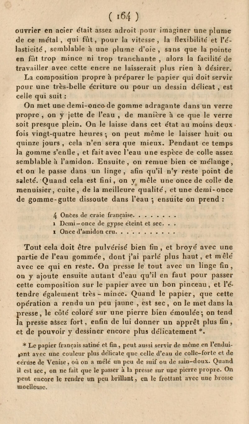 ouvrier en acier était assez adroit pour imaginer une plume de ce métal, qui fût, pour la vitesse, la flexibilité et l’é¬ lasticité, semblable à une plume d’oie, sans que la pointe en fût trop mince ni trop tranchante , alors la facilité de travailler avec cette encre ne laisserait plus rien à désirer. La composition propre à préparer le papier qui doit servir pour une très-belle écriture ou pour un dessin délicat , est celle qui suit : On met une demi-oncode gomme adragante dans un verre propre , on y jette de l’eau , de manière à ce que le verre soit presque plein. On le laisse dans cet état au moins deux fois vingt-quatre heures •, on peut même le laisser huit ou quinze jours , cela n’en sera que mieux. Pendant ce temps la gomme s’enfle, et fait avec l’eau une espèce de colle assez semblable à l’amidon. Ensuite, on remue bien ce mélange, et on le passe dans un linge , afin qu’il n’y reste point de saleté. Quand cela est fini, on y mêle une once de colle de menuisier, cuite, de la meilleure qualité, et une demi-once de gomme-gutte dissoute dans l’eau *, ensuite on prend : 4 Onces de craie française. î Demi-once de gypse éteint et sec. . . i Once d’amidon cru. Tout cela doit être pulvérisé bien fin , et broyé avec une partie de l’eau gommée, dont j’ai parlé plus haut, et mêlé avec ce qui en reste. On presse le tout avec un linge fin, on y ajoute ensuite autant d’eau qu’il en faut pour passer cette composition sur le papier avec un bon pinceau, et l’é¬ tendre également très - mince. Quand le papier, que cette opération a rendu un peu jaune , est sec, on le met dans la presse, le côté coloré sur une pierre bien émoulée; on tend la presse assez fort, enfin de lui donner un apprêt plus fin, et de pouvoir y dessiner encore plus délicatement *. * Le papier français satiné et Gn, peut aussi servir de même en l’endui¬ sant avec une couleur plus délicate que celle d’eau de colle-forte et de céruse de Venise, où on a mêlé un peu de suif ou de sain-doux. Quand il est sec, on ne fait que le passer à la presse sur une pierre propre. On peut encore le rendre un peu brillant, en le frottant avec une brosse moelleuse.