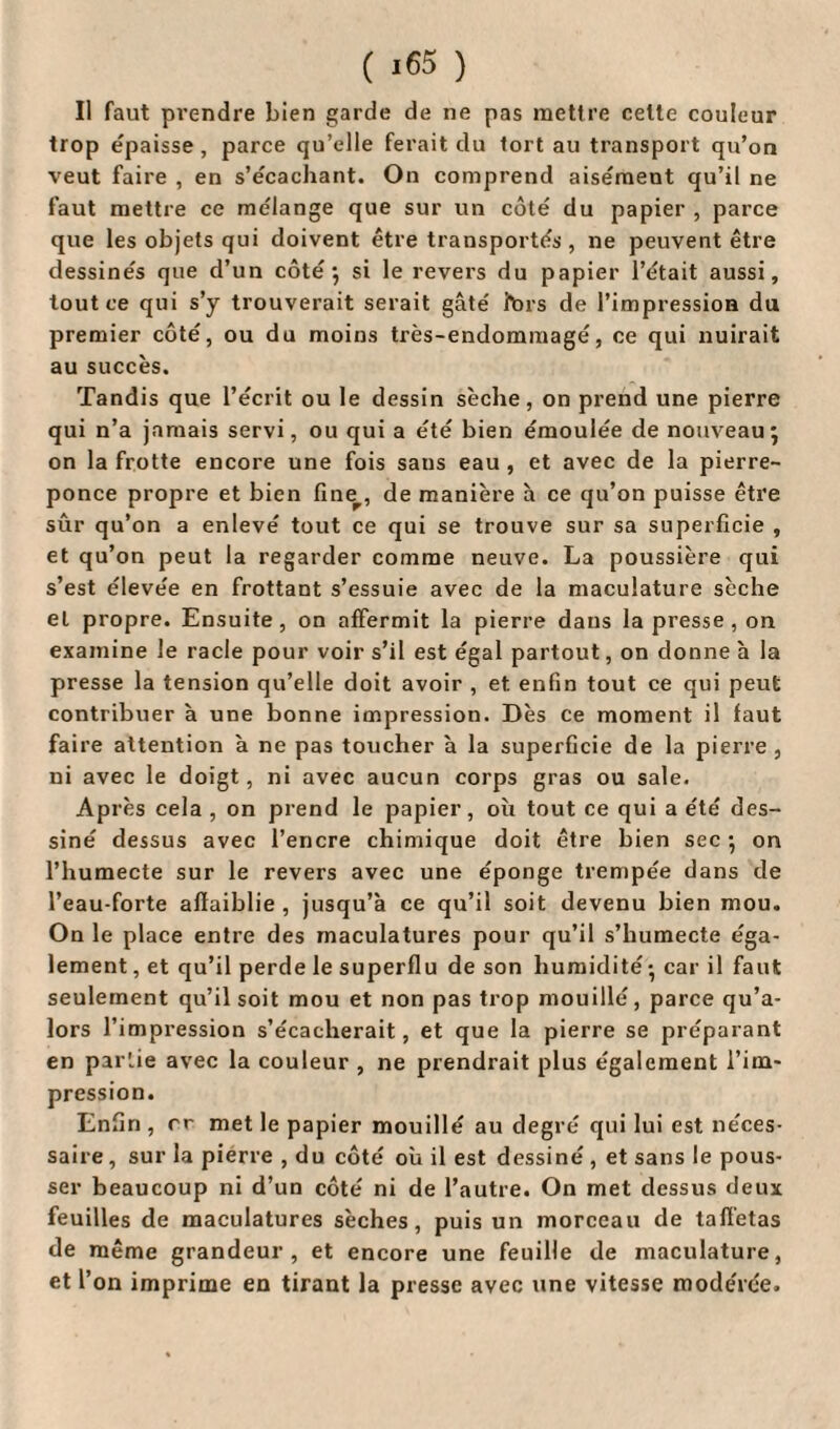 ( *65 ) Il faut prendre bien garde de ne pas mettre celte couleur trop épaisse, parce qu’elle ferait du tort au transport qu’on veut faire , en s’e'cachant. On comprend aisément qu’il ne faut mettre ce mélange que sur un côté du papier , parce que les objets qui doivent être transportés, ne peuvent être dessinés que d’un côté; si le revers du papier l’était aussi, tout ce qui s’y trouverait serait gâté fors de l’impression du premier côté, ou du moins très-endomraagé, ce qui nuirait au succès. Tandis que l’écrit ou le dessin sèche, on prend une pierre qui n’a jamais servi, ou qui a été bien émoulée de nouveau; on la frotte encore une fois sans eau , et avec de la pierre- ponce propre et bien fine, de manière à ce qu’on puisse être sûr qu’on a enlevé tout ce qui se trouve sur sa superficie , et qu’on peut la regarder comme neuve. La poussière qui s’est élevée en frottant s’essuie avec de la maculature sèche et propre. Ensuite, on affermit la pierre dans la presse , on examine le racle pour voir s’il est égal partout, on donne h la presse la tension qu’elle doit avoir , et. enfin tout ce qui peut contribuer à une bonne impression. Dès ce moment il faut faire attention à ne pas toucher â la superficie de la pierre , ni avec le doigt, ni avec aucun corps gras ou sale. Ap rès cela , on prend le papier, où tout ce qui a été des¬ siné dessus avec l’encre chimique doit être bien sec ; on l’humecte sur le revers avec une éponge trempée dans de l’eau-forte affaiblie , jusqu’à ce qu’il soit devenu bien mou. On le place entre des maculatures pour qu’il s’humecte éga¬ lement , et qu’il perde le superflu de son humidité; car il faut seulement qu’il soit mou et non pas trop mouillé, parce qu’a- lors l’impression s’écacherait, et que la pierre se préparant en par'.ie avec la couleur , ne prendrait plus également l’im¬ pression. Enfin , rr met le papier mouillé au degré qui lui est néces¬ saire , sur la pierre , du côté où il est dessiné , et sans le pous¬ ser beaucoup ni d’un côté ni de l’autre. On met dessus deux feuilles de maculatures sèches, puis un morceau de taffetas de même grandeur, et encore une feuille de maculature, et l’on imprime en tirant la presse avec une vitesse modérée.
